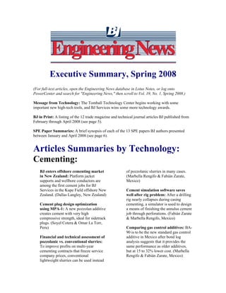 EngineeringNewsEngineeringNews
Executive Summary, Spring 2008
(For full-text articles, open the Engineering News database in Lotus Notes, or log onto
PowerCenter and search for "Engineering News," then scroll to Vol. 19, No. 1, Spring 2008.)
Message from Technology: The Tomball Technology Center begins working with some
important new high-tech tools, and BJ Services wins some more technology awards.
BJ in Print: A listing of the 12 trade magazine and technical journal articles BJ published from
February through April 2008 (see page 5).
SPE Paper Summaries: A brief synopsis of each of the 13 SPE papers BJ authors presented
between January and April 2008 (see page 6).
Articles Summaries by Technology:
Cementing:
BJ enters offshore cementing market
in New Zealand: Platform jacket
supports and wellbore conductors are
among the first cement jobs for BJ
Services in the Kupe Field offshore New
Zealand. (Dallas Langley, New Zealand)
Cement plug design optimization
using MPA-1: A new pozzolan additive
creates cement with very high
compressive strength, ideal for sidetrack
plugs. (Soyel Cotera & Omar La Torr,
Peru)
Financial and technical assessment of
pozzolanic vs. conventional slurries:
To improve profits on multi-year
cementing contracts that freeze service
company prices, conventional
lightweight slurries can be used instead
of pozzolanic slurries in many cases.
(Marbella Rengifo & Fabián Zarate,
Mexico)
Cement simulation software saves
well after rig problem: After a drilling
rig nearly collapses during casing
cementing, a simulator is used to design
a means of finishing the annulus cement
job through perforations. (Fabián Zarate
& Marbella Rengifo, Mexico)
Comparing gas control additives: BA-
90 is to be the new standard gas control
additive in Mexico after bond log
analysis suggests that it provides the
same performance as older additives,
but at 15 to 32% lower cost. (Marbella
Rengifo & Fabián Zarate, Mexico)
 