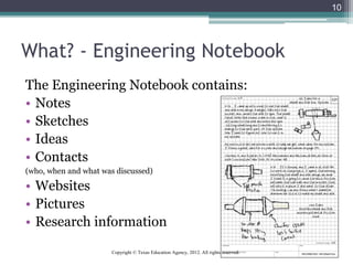 What? - Engineering Notebook
The Engineering Notebook contains:
• Notes
• Sketches
• Ideas
• Contacts
(who, when and what was discussed)
• Websites
• Pictures
• Research information
10
Copyright © Texas Education Agency, 2012. All rights reserved.
 