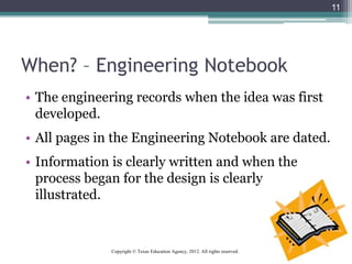 When? – Engineering Notebook
• The engineering records when the idea was first
developed.
• All pages in the Engineering Notebook are dated.
• Information is clearly written and when the
process began for the design is clearly
illustrated.
11
Copyright © Texas Education Agency, 2012. All rights reserved.
 