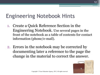 Engineering Notebook Hints
1. Create a Quick Reference Section in the
Engineering Notebook. Use several pages in the
front of the notebook as a table of contents for contact
information (phone/e-mail).
2. Errors in the notebook may be corrected by
documenting later a reference to the page the
change in the material to correct the answer.
12
Copyright © Texas Education Agency, 2012. All rights reserved.
 