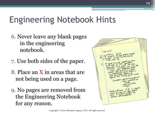 Engineering Notebook Hints
6. Never leave any blank pages
in the engineering
notebook.
7. Use both sides of the paper.
8. Place an X in areas that are
not being used on a page.
9. No pages are removed from
the Engineering Notebook
for any reason.
14
Copyright © Texas Education Agency, 2012. All rights reserved.
 