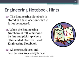 Engineering Notebook Hints
10. The Engineering Notebook is
stored in a safe location when it
is not being used.
11. When the Engineering
Notebook is full, a new one
begins and picks up where
other ended. Archive the old
Engineering Notebook.
12. All entries, figures and
calculations are clearly labeled.
15
Copyright © Texas Education Agency, 2012. All rights reserved.
 