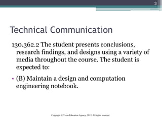 Technical Communication
130.362.2 The student presents conclusions,
research findings, and designs using a variety of
media throughout the course. The student is
expected to:
• (B) Maintain a design and computation
engineering notebook.
3
Copyright © Texas Education Agency, 2012. All rights reserved.
 