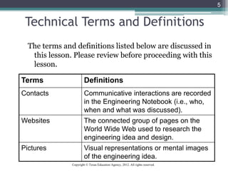 5
Technical Terms and Definitions
The terms and definitions listed below are discussed in
this lesson. Please review before proceeding with this
lesson.
Terms Definitions
Contacts Communicative interactions are recorded
in the Engineering Notebook (i.e., who,
when and what was discussed).
Websites The connected group of pages on the
World Wide Web used to research the
engineering idea and design.
Pictures Visual representations or mental images
of the engineering idea.
Copyright © Texas Education Agency, 2012. All rights reserved.
 