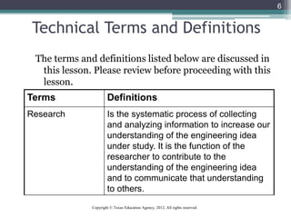 6
Technical Terms and Definitions
The terms and definitions listed below are discussed in
this lesson. Please review before proceeding with this
lesson.
Terms Definitions
Research Is the systematic process of collecting
and analyzing information to increase our
understanding of the engineering idea
under study. It is the function of the
researcher to contribute to the
understanding of the engineering idea
and to communicate that understanding
to others.
Copyright © Texas Education Agency, 2012. All rights reserved.
 