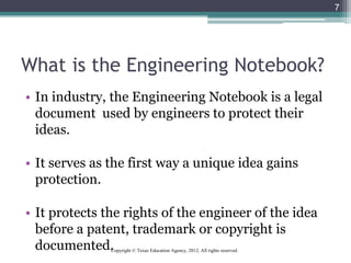 What is the Engineering Notebook?
• In industry, the Engineering Notebook is a legal
document used by engineers to protect their
ideas.
• It serves as the first way a unique idea gains
protection.
• It protects the rights of the engineer of the idea
before a patent, trademark or copyright is
documented.
7
Copyright © Texas Education Agency, 2012. All rights reserved.
 