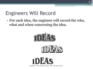 Engineers Will Record
• For each idea, the engineer will record the who,
what and when concerning the idea.
8
Copyright © Texas Education Agency, 2012. All rights reserved.
 