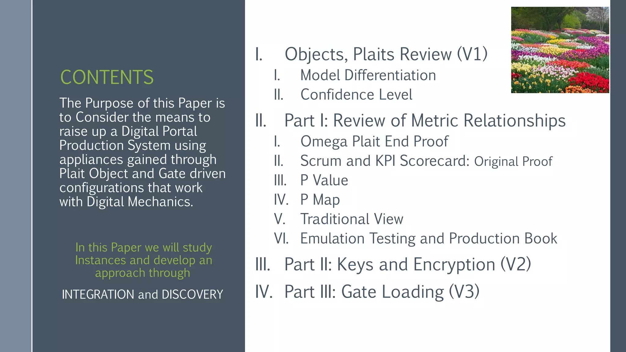 CONTENTS
I. Objects, Plaits Review (V1)
I. Model Differentiation
II. Confidence Level
II. Part I: Review of Metric Relationships
I. Omega Plait End Proof
II. Scrum and KPI Scorecard: Original Proof
III. P Value
IV. P Map
V. Traditional View
VI. Emulation Testing and Production Book
III. Part II: Keys and Encryption (V2)
IV. Part III: Gate Loading (V3)
The Purpose of this Paper is
to Consider the means to
raise up a Digital Portal
Production System using
appliances gained through
Plait Object and Gate driven
configurations that work
with Digital Mechanics.
In this Paper we will study
Instances and develop an
approach through
INTEGRATION and DISCOVERY
 