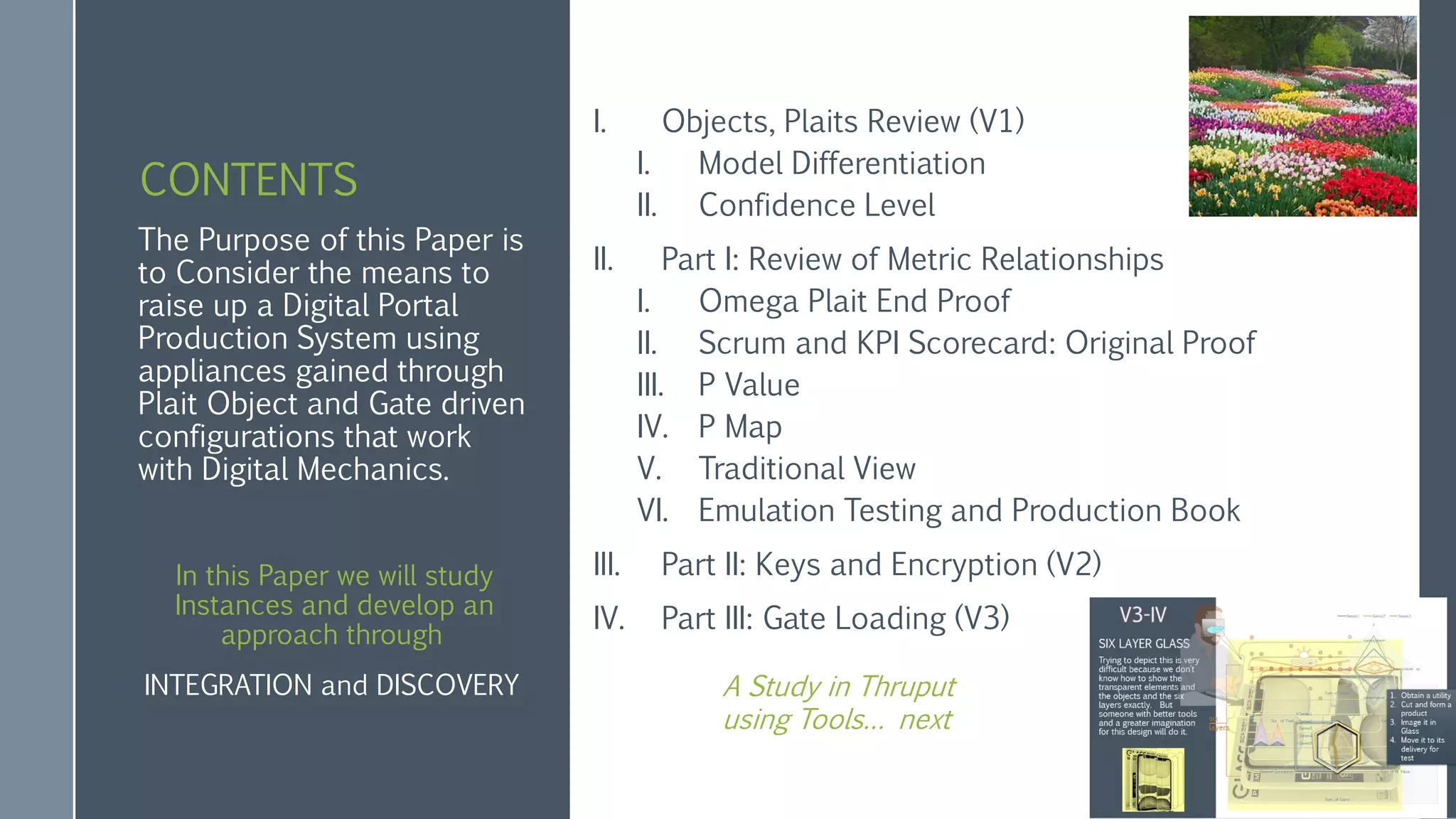 CONTENTS
I. Objects, Plaits Review (V1)
I. Model Differentiation
II. Confidence Level
II. Part I: Review of Metric Relationships
I. Omega Plait End Proof
II. Scrum and KPI Scorecard: Original Proof
III. P Value
IV. P Map
V. Traditional View
VI. Emulation Testing and Production Book
III. Part II: Keys and Encryption (V2)
IV. Part III: Gate Loading (V3)
The Purpose of this Paper is
to Consider the means to
raise up a Digital Portal
Production System using
appliances gained through
Plait Object and Gate driven
configurations that work
with Digital Mechanics.
In this Paper we will study
Instances and develop an
approach through
INTEGRATION and DISCOVERY A Study in Thruput
using Tools… next
 