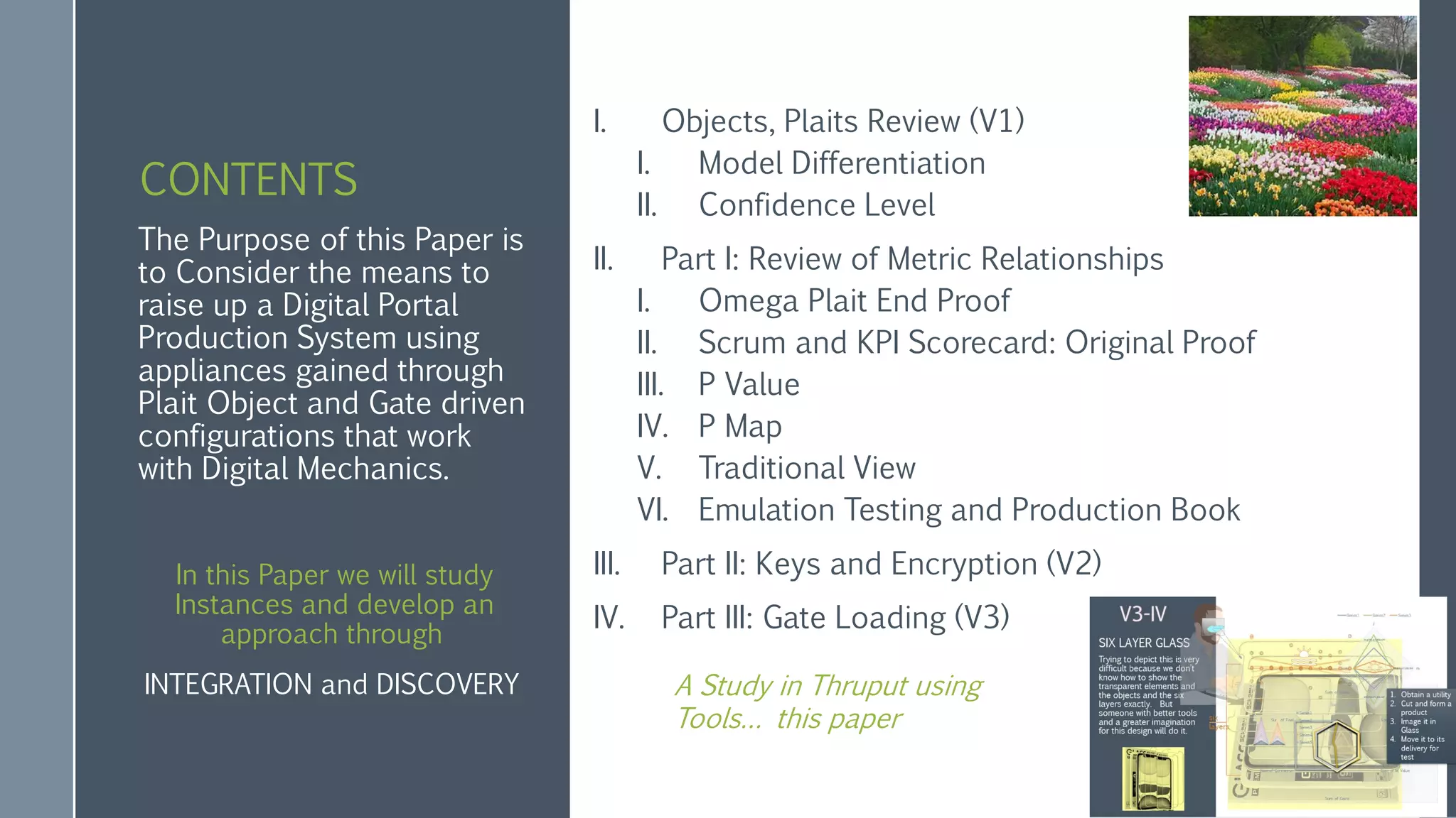 CONTENTS
I. Objects, Plaits Review (V1)
I. Model Differentiation
II. Confidence Level
II. Part I: Review of Metric Relationships
I. Omega Plait End Proof
II. Scrum and KPI Scorecard: Original Proof
III. P Value
IV. P Map
V. Traditional View
VI. Emulation Testing and Production Book
III. Part II: Keys and Encryption (V2)
IV. Part III: Gate Loading (V3)
The Purpose of this Paper is
to Consider the means to
raise up a Digital Portal
Production System using
appliances gained through
Plait Object and Gate driven
configurations that work
with Digital Mechanics.
In this Paper we will study
Instances and develop an
approach through
INTEGRATION and DISCOVERY A Study in Thruput using
Tools… this paper
 