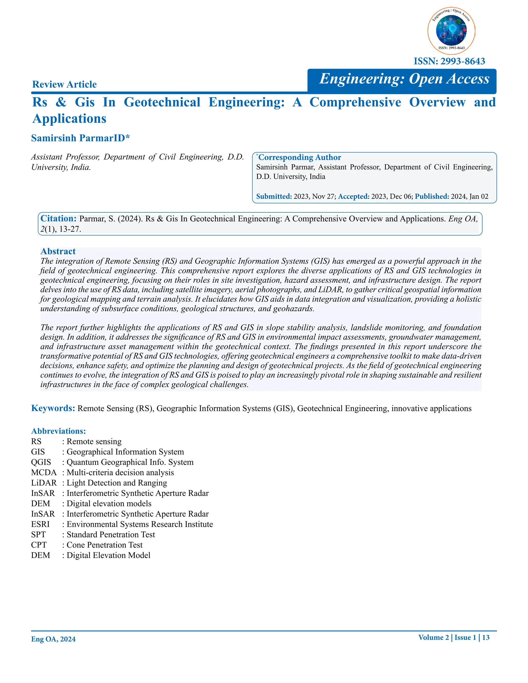 Volume 2 | Issue 1 | 13
Eng OA, 2024
Rs & Gis In Geotechnical Engineering: A Comprehensive Overview and
Applications
Review Article
Samirsinh ParmarID*
*
Corresponding Author
Samirsinh Parmar, Assistant Professor, Department of Civil Engineering,
D.D. University, India
Submitted: 2023, Nov 27; Accepted: 2023, Dec 06; Published: 2024, Jan 02
Citation: Parmar, S. (2024). Rs & Gis In Geotechnical Engineering: A Comprehensive Overview and Applications. Eng OA,
2(1), 13-27.
Abstract
The integration of Remote Sensing (RS) and Geographic Information Systems (GIS) has emerged as a powerful approach in the
field of geotechnical engineering. This comprehensive report explores the diverse applications of RS and GIS technologies in
geotechnical engineering, focusing on their roles in site investigation, hazard assessment, and infrastructure design. The report
delves into the use of RS data, including satellite imagery, aerial photographs, and LiDAR, to gather critical geospatial information
for geological mapping and terrain analysis. It elucidates how GIS aids in data integration and visualization, providing a holistic
understanding of subsurface conditions, geological structures, and geohazards.
The report further highlights the applications of RS and GIS in slope stability analysis, landslide monitoring, and foundation
design. In addition, it addresses the significance of RS and GIS in environmental impact assessments, groundwater management,
and infrastructure asset management within the geotechnical context. The findings presented in this report underscore the
transformative potential of RS and GIS technologies, offering geotechnical engineers a comprehensive toolkit to make data-driven
decisions, enhance safety, and optimize the planning and design of geotechnical projects. As the field of geotechnical engineering
continues to evolve, the integration of RS and GIS is poised to play an increasingly pivotal role in shaping sustainable and resilient
infrastructures in the face of complex geological challenges.
Engineering: Open Access
ISSN: 2993-8643
Assistant Professor, Department of Civil Engineering, D.D.
University, India.
Keywords: Remote Sensing (RS), Geographic Information Systems (GIS), Geotechnical Engineering, innovative applications
Abbreviations:
RS : Remote sensing
GIS : Geographical Information System
QGIS : Quantum Geographical Info. System
MCDA : Multi-criteria decision analysis
LiDAR : Light Detection and Ranging
InSAR : Interferometric Synthetic Aperture Radar
DEM : Digital elevation models
InSAR : Interferometric Synthetic Aperture Radar
ESRI : Environmental Systems Research Institute
SPT : Standard Penetration Test
CPT : Cone Penetration Test
DEM : Digital Elevation Model
 