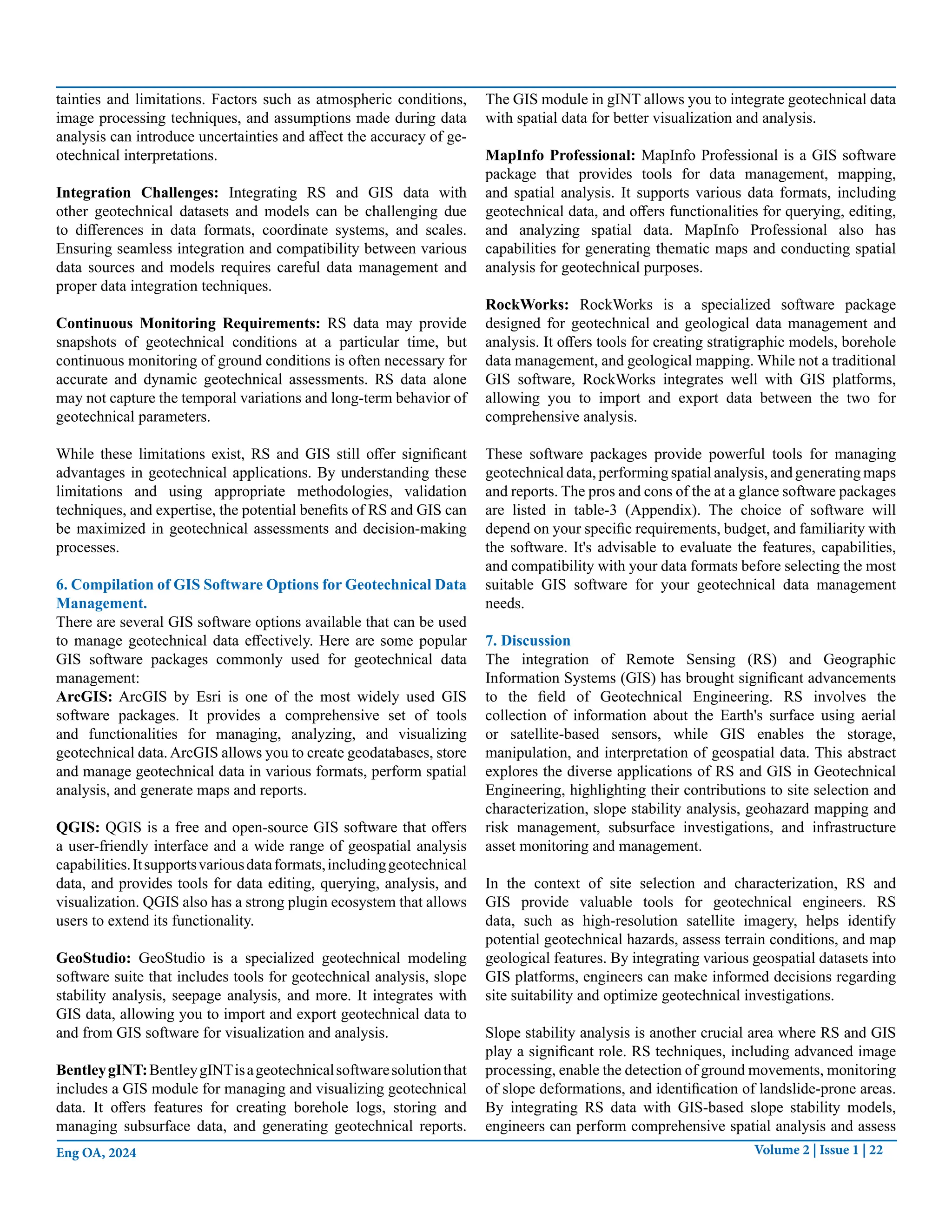 Volume 2 | Issue 1 | 22
Eng OA, 2024
tainties and limitations. Factors such as atmospheric conditions,
image processing techniques, and assumptions made during data
analysis can introduce uncertainties and affect the accuracy of ge-
otechnical interpretations.
Integration Challenges: Integrating RS and GIS data with
other geotechnical datasets and models can be challenging due
to differences in data formats, coordinate systems, and scales.
Ensuring seamless integration and compatibility between various
data sources and models requires careful data management and
proper data integration techniques.
Continuous Monitoring Requirements: RS data may provide
snapshots of geotechnical conditions at a particular time, but
continuous monitoring of ground conditions is often necessary for
accurate and dynamic geotechnical assessments. RS data alone
may not capture the temporal variations and long-term behavior of
geotechnical parameters.
While these limitations exist, RS and GIS still offer significant
advantages in geotechnical applications. By understanding these
limitations and using appropriate methodologies, validation
techniques, and expertise, the potential benefits of RS and GIS can
be maximized in geotechnical assessments and decision-making
processes.
6. Compilation of GIS Software Options for Geotechnical Data
Management.
There are several GIS software options available that can be used
to manage geotechnical data effectively. Here are some popular
GIS software packages commonly used for geotechnical data
management:
ArcGIS: ArcGIS by Esri is one of the most widely used GIS
software packages. It provides a comprehensive set of tools
and functionalities for managing, analyzing, and visualizing
geotechnical data.ArcGIS allows you to create geodatabases, store
and manage geotechnical data in various formats, perform spatial
analysis, and generate maps and reports.
QGIS: QGIS is a free and open-source GIS software that offers
a user-friendly interface and a wide range of geospatial analysis
capabilities.Itsupportsvariousdataformats,includinggeotechnical
data, and provides tools for data editing, querying, analysis, and
visualization. QGIS also has a strong plugin ecosystem that allows
users to extend its functionality.
GeoStudio: GeoStudio is a specialized geotechnical modeling
software suite that includes tools for geotechnical analysis, slope
stability analysis, seepage analysis, and more. It integrates with
GIS data, allowing you to import and export geotechnical data to
and from GIS software for visualization and analysis.
BentleygINT:BentleygINTisageotechnicalsoftwaresolutionthat
includes a GIS module for managing and visualizing geotechnical
data. It offers features for creating borehole logs, storing and
managing subsurface data, and generating geotechnical reports.
The GIS module in gINT allows you to integrate geotechnical data
with spatial data for better visualization and analysis.
MapInfo Professional: MapInfo Professional is a GIS software
package that provides tools for data management, mapping,
and spatial analysis. It supports various data formats, including
geotechnical data, and offers functionalities for querying, editing,
and analyzing spatial data. MapInfo Professional also has
capabilities for generating thematic maps and conducting spatial
analysis for geotechnical purposes.
RockWorks: RockWorks is a specialized software package
designed for geotechnical and geological data management and
analysis. It offers tools for creating stratigraphic models, borehole
data management, and geological mapping. While not a traditional
GIS software, RockWorks integrates well with GIS platforms,
allowing you to import and export data between the two for
comprehensive analysis.
These software packages provide powerful tools for managing
geotechnical data, performing spatial analysis, and generating maps
and reports. The pros and cons of the at a glance software packages
are listed in table-3 (Appendix). The choice of software will
depend on your specific requirements, budget, and familiarity with
the software. It's advisable to evaluate the features, capabilities,
and compatibility with your data formats before selecting the most
suitable GIS software for your geotechnical data management
needs.
7. Discussion
The integration of Remote Sensing (RS) and Geographic
Information Systems (GIS) has brought significant advancements
to the field of Geotechnical Engineering. RS involves the
collection of information about the Earth's surface using aerial
or satellite-based sensors, while GIS enables the storage,
manipulation, and interpretation of geospatial data. This abstract
explores the diverse applications of RS and GIS in Geotechnical
Engineering, highlighting their contributions to site selection and
characterization, slope stability analysis, geohazard mapping and
risk management, subsurface investigations, and infrastructure
asset monitoring and management.
In the context of site selection and characterization, RS and
GIS provide valuable tools for geotechnical engineers. RS
data, such as high-resolution satellite imagery, helps identify
potential geotechnical hazards, assess terrain conditions, and map
geological features. By integrating various geospatial datasets into
GIS platforms, engineers can make informed decisions regarding
site suitability and optimize geotechnical investigations.
Slope stability analysis is another crucial area where RS and GIS
play a significant role. RS techniques, including advanced image
processing, enable the detection of ground movements, monitoring
of slope deformations, and identification of landslide-prone areas.
By integrating RS data with GIS-based slope stability models,
engineers can perform comprehensive spatial analysis and assess
 