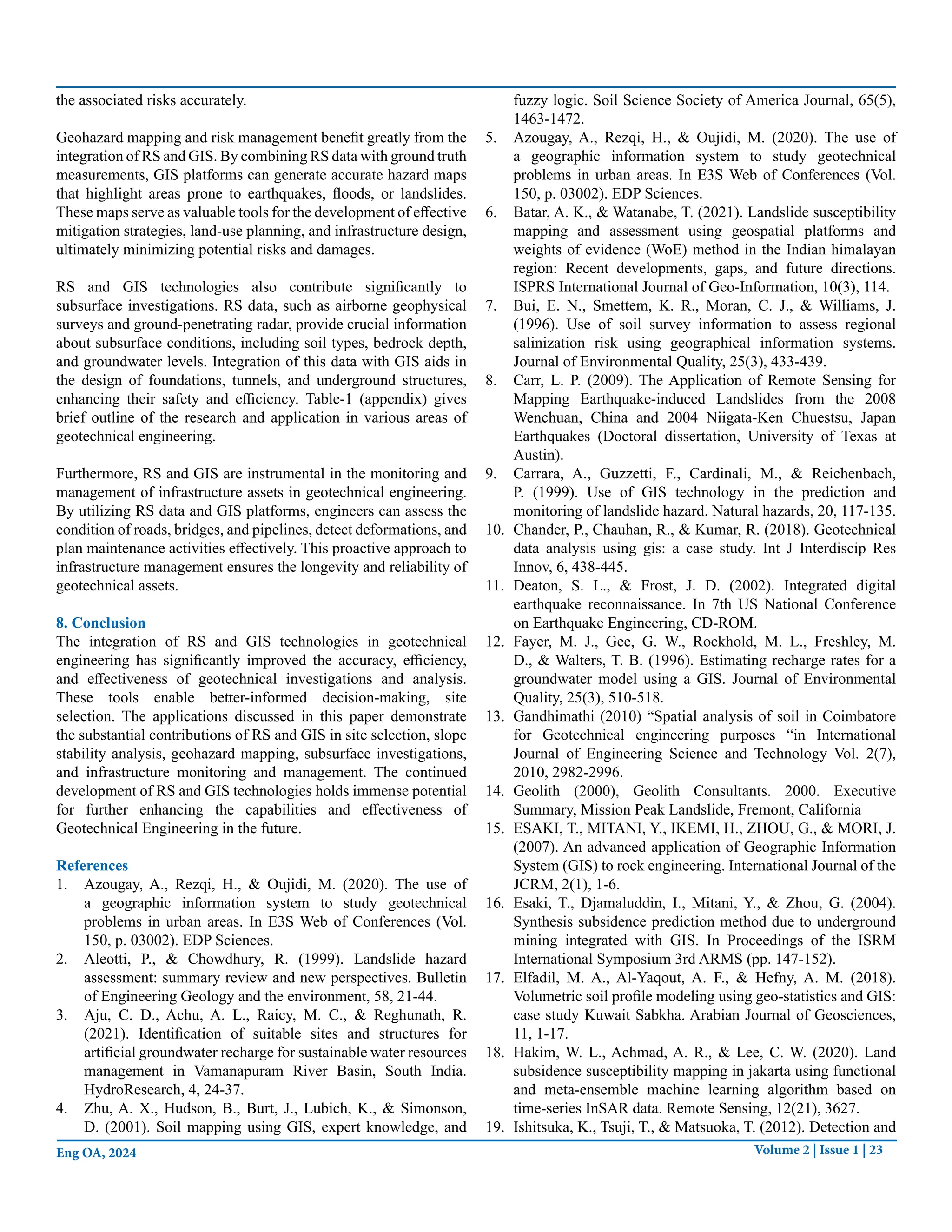Volume 2 | Issue 1 | 23
Eng OA, 2024
the associated risks accurately.
Geohazard mapping and risk management benefit greatly from the
integration of RS and GIS. By combining RS data with ground truth
measurements, GIS platforms can generate accurate hazard maps
that highlight areas prone to earthquakes, floods, or landslides.
These maps serve as valuable tools for the development of effective
mitigation strategies, land-use planning, and infrastructure design,
ultimately minimizing potential risks and damages.
RS and GIS technologies also contribute significantly to
subsurface investigations. RS data, such as airborne geophysical
surveys and ground-penetrating radar, provide crucial information
about subsurface conditions, including soil types, bedrock depth,
and groundwater levels. Integration of this data with GIS aids in
the design of foundations, tunnels, and underground structures,
enhancing their safety and efficiency. Table-1 (appendix) gives
brief outline of the research and application in various areas of
geotechnical engineering.
Furthermore, RS and GIS are instrumental in the monitoring and
management of infrastructure assets in geotechnical engineering.
By utilizing RS data and GIS platforms, engineers can assess the
condition of roads, bridges, and pipelines, detect deformations, and
plan maintenance activities effectively. This proactive approach to
infrastructure management ensures the longevity and reliability of
geotechnical assets.
8. Conclusion
The integration of RS and GIS technologies in geotechnical
engineering has significantly improved the accuracy, efficiency,
and effectiveness of geotechnical investigations and analysis.
These tools enable better-informed decision-making, site
selection. The applications discussed in this paper demonstrate
the substantial contributions of RS and GIS in site selection, slope
stability analysis, geohazard mapping, subsurface investigations,
and infrastructure monitoring and management. The continued
development of RS and GIS technologies holds immense potential
for further enhancing the capabilities and effectiveness of
Geotechnical Engineering in the future.
References
1. Azougay, A., Rezqi, H., & Oujidi, M. (2020). The use of
a geographic information system to study geotechnical
problems in urban areas. In E3S Web of Conferences (Vol.
150, p. 03002). EDP Sciences.
2. Aleotti, P., & Chowdhury, R. (1999). Landslide hazard
assessment: summary review and new perspectives. Bulletin
of Engineering Geology and the environment, 58, 21-44.
3. Aju, C. D., Achu, A. L., Raicy, M. C., & Reghunath, R.
(2021). Identification of suitable sites and structures for
artificial groundwater recharge for sustainable water resources
management in Vamanapuram River Basin, South India.
HydroResearch, 4, 24-37.
4. Zhu, A. X., Hudson, B., Burt, J., Lubich, K., & Simonson,
D. (2001). Soil mapping using GIS, expert knowledge, and
fuzzy logic. Soil Science Society of America Journal, 65(5),
1463-1472.
5. Azougay, A., Rezqi, H., & Oujidi, M. (2020). The use of
a geographic information system to study geotechnical
problems in urban areas. In E3S Web of Conferences (Vol.
150, p. 03002). EDP Sciences.
6. Batar, A. K., & Watanabe, T. (2021). Landslide susceptibility
mapping and assessment using geospatial platforms and
weights of evidence (WoE) method in the Indian himalayan
region: Recent developments, gaps, and future directions.
ISPRS International Journal of Geo-Information, 10(3), 114.
7. Bui, E. N., Smettem, K. R., Moran, C. J., & Williams, J.
(1996). Use of soil survey information to assess regional
salinization risk using geographical information systems.
Journal of Environmental Quality, 25(3), 433-439.
8. Carr, L. P. (2009). The Application of Remote Sensing for
Mapping Earthquake-induced Landslides from the 2008
Wenchuan, China and 2004 Niigata-Ken Chuestsu, Japan
Earthquakes (Doctoral dissertation, University of Texas at
Austin).
9. Carrara, A., Guzzetti, F., Cardinali, M., & Reichenbach,
P. (1999). Use of GIS technology in the prediction and
monitoring of landslide hazard. Natural hazards, 20, 117-135.
10. Chander, P., Chauhan, R., & Kumar, R. (2018). Geotechnical
data analysis using gis: a case study. Int J Interdiscip Res
Innov, 6, 438-445.
11. Deaton, S. L., & Frost, J. D. (2002). Integrated digital
earthquake reconnaissance. In 7th US National Conference
on Earthquake Engineering, CD-ROM.
12. Fayer, M. J., Gee, G. W., Rockhold, M. L., Freshley, M.
D., & Walters, T. B. (1996). Estimating recharge rates for a
groundwater model using a GIS. Journal of Environmental
Quality, 25(3), 510-518.
13. Gandhimathi (2010) “Spatial analysis of soil in Coimbatore
for Geotechnical engineering purposes “in International
Journal of Engineering Science and Technology Vol. 2(7),
2010, 2982-2996.
14. Geolith (2000), Geolith Consultants. 2000. Executive
Summary, Mission Peak Landslide, Fremont, California
15. ESAKI, T., MITANI, Y., IKEMI, H., ZHOU, G., & MORI, J.
(2007). An advanced application of Geographic Information
System (GIS) to rock engineering. International Journal of the
JCRM, 2(1), 1-6.
16. Esaki, T., Djamaluddin, I., Mitani, Y., & Zhou, G. (2004).
Synthesis subsidence prediction method due to underground
mining integrated with GIS. In Proceedings of the ISRM
International Symposium 3rd ARMS (pp. 147-152).
17. Elfadil, M. A., Al-Yaqout, A. F., & Hefny, A. M. (2018).
Volumetric soil profile modeling using geo-statistics and GIS:
case study Kuwait Sabkha. Arabian Journal of Geosciences,
11, 1-17.
18. Hakim, W. L., Achmad, A. R., & Lee, C. W. (2020). Land
subsidence susceptibility mapping in jakarta using functional
and meta-ensemble machine learning algorithm based on
time-series InSAR data. Remote Sensing, 12(21), 3627.
19. Ishitsuka, K., Tsuji, T., & Matsuoka, T. (2012). Detection and
 