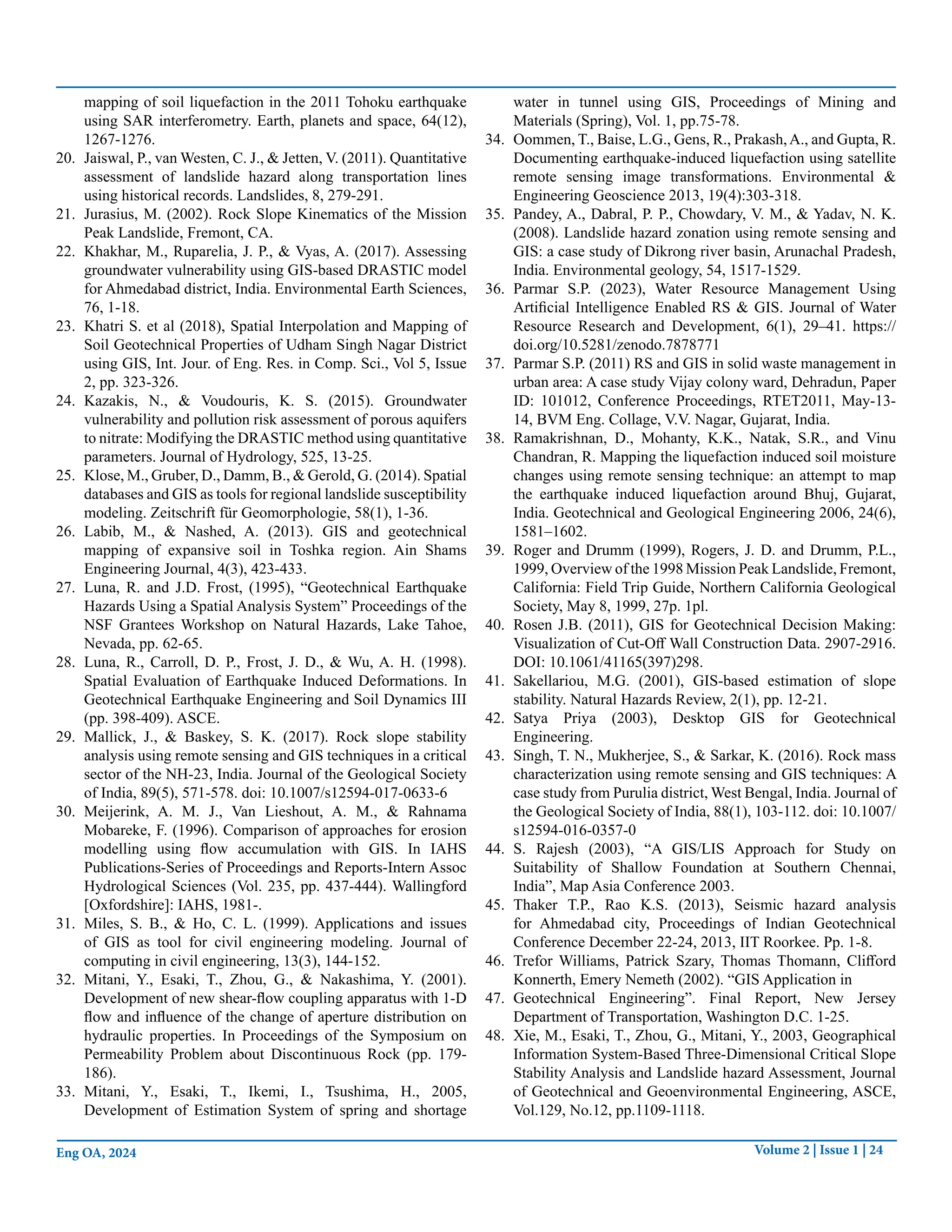 Volume 2 | Issue 1 | 24
Eng OA, 2024
mapping of soil liquefaction in the 2011 Tohoku earthquake
using SAR interferometry. Earth, planets and space, 64(12),
1267-1276.
20. Jaiswal, P., van Westen, C. J., & Jetten, V. (2011). Quantitative
assessment of landslide hazard along transportation lines
using historical records. Landslides, 8, 279-291.
21. Jurasius, M. (2002). Rock Slope Kinematics of the Mission
Peak Landslide, Fremont, CA.
22. Khakhar, M., Ruparelia, J. P., & Vyas, A. (2017). Assessing
groundwater vulnerability using GIS-based DRASTIC model
for Ahmedabad district, India. Environmental Earth Sciences,
76, 1-18.
23. Khatri S. et al (2018), Spatial Interpolation and Mapping of
Soil Geotechnical Properties of Udham Singh Nagar District
using GIS, Int. Jour. of Eng. Res. in Comp. Sci., Vol 5, Issue
2, pp. 323-326.
24. Kazakis, N., & Voudouris, K. S. (2015). Groundwater
vulnerability and pollution risk assessment of porous aquifers
to nitrate: Modifying the DRASTIC method using quantitative
parameters. Journal of Hydrology, 525, 13-25.
25. Klose, M., Gruber, D., Damm, B., & Gerold, G. (2014). Spatial
databases and GIS as tools for regional landslide susceptibility
modeling. Zeitschrift für Geomorphologie, 58(1), 1-36.
26. Labib, M., & Nashed, A. (2013). GIS and geotechnical
mapping of expansive soil in Toshka region. Ain Shams
Engineering Journal, 4(3), 423-433.
27. Luna, R. and J.D. Frost, (1995), “Geotechnical Earthquake
Hazards Using a Spatial Analysis System” Proceedings of the
NSF Grantees Workshop on Natural Hazards, Lake Tahoe,
Nevada, pp. 62-65.
28. Luna, R., Carroll, D. P., Frost, J. D., & Wu, A. H. (1998).
Spatial Evaluation of Earthquake Induced Deformations. In
Geotechnical Earthquake Engineering and Soil Dynamics III
(pp. 398-409). ASCE.
29. Mallick, J., & Baskey, S. K. (2017). Rock slope stability
analysis using remote sensing and GIS techniques in a critical
sector of the NH-23, India. Journal of the Geological Society
of India, 89(5), 571-578. doi: 10.1007/s12594-017-0633-6
30. Meijerink, A. M. J., Van Lieshout, A. M., & Rahnama
Mobareke, F. (1996). Comparison of approaches for erosion
modelling using flow accumulation with GIS. In IAHS
Publications-Series of Proceedings and Reports-Intern Assoc
Hydrological Sciences (Vol. 235, pp. 437-444). Wallingford
[Oxfordshire]: IAHS, 1981-.
31. Miles, S. B., & Ho, C. L. (1999). Applications and issues
of GIS as tool for civil engineering modeling. Journal of
computing in civil engineering, 13(3), 144-152.
32. Mitani, Y., Esaki, T., Zhou, G., & Nakashima, Y. (2001).
Development of new shear-flow coupling apparatus with 1-D
flow and influence of the change of aperture distribution on
hydraulic properties. In Proceedings of the Symposium on
Permeability Problem about Discontinuous Rock (pp. 179-
186).
33. Mitani, Y., Esaki, T., Ikemi, I., Tsushima, H., 2005,
Development of Estimation System of spring and shortage
water in tunnel using GIS, Proceedings of Mining and
Materials (Spring), Vol. 1, pp.75-78.
34. Oommen, T., Baise, L.G., Gens, R., Prakash,A., and Gupta, R.
Documenting earthquake-induced liquefaction using satellite
remote sensing image transformations. Environmental &
Engineering Geoscience 2013, 19(4):303-318.
35. Pandey, A., Dabral, P. P., Chowdary, V. M., & Yadav, N. K.
(2008). Landslide hazard zonation using remote sensing and
GIS: a case study of Dikrong river basin, Arunachal Pradesh,
India. Environmental geology, 54, 1517-1529.
36. Parmar S.P. (2023), Water Resource Management Using
Artificial Intelligence Enabled RS & GIS. Journal of Water
Resource Research and Development, 6(1), 29–41. https://
doi.org/10.5281/zenodo.7878771
37. Parmar S.P. (2011) RS and GIS in solid waste management in
urban area: A case study Vijay colony ward, Dehradun, Paper
ID: 101012, Conference Proceedings, RTET2011, May-13-
14, BVM Eng. Collage, V.V. Nagar, Gujarat, India.
38. Ramakrishnan, D., Mohanty, K.K., Natak, S.R., and Vinu
Chandran, R. Mapping the liquefaction induced soil moisture
changes using remote sensing technique: an attempt to map
the earthquake induced liquefaction around Bhuj, Gujarat,
India. Geotechnical and Geological Engineering 2006, 24(6),
1581–1602.
39. Roger and Drumm (1999), Rogers, J. D. and Drumm, P.L.,
1999, Overview of the 1998 Mission Peak Landslide, Fremont,
California: Field Trip Guide, Northern California Geological
Society, May 8, 1999, 27p. 1pl.
40. Rosen J.B. (2011), GIS for Geotechnical Decision Making:
Visualization of Cut-Off Wall Construction Data. 2907-2916.
DOI: 10.1061/41165(397)298.
41. Sakellariou, M.G. (2001), GIS-based estimation of slope
stability. Natural Hazards Review, 2(1), pp. 12-21.
42. Satya Priya (2003), Desktop GIS for Geotechnical
Engineering.
43. Singh, T. N., Mukherjee, S., & Sarkar, K. (2016). Rock mass
characterization using remote sensing and GIS techniques: A
case study from Purulia district, West Bengal, India. Journal of
the Geological Society of India, 88(1), 103-112. doi: 10.1007/
s12594-016-0357-0
44. S. Rajesh (2003), “A GIS/LIS Approach for Study on
Suitability of Shallow Foundation at Southern Chennai,
India”, Map Asia Conference 2003.
45. Thaker T.P., Rao K.S. (2013), Seismic hazard analysis
for Ahmedabad city, Proceedings of Indian Geotechnical
Conference December 22-24, 2013, IIT Roorkee. Pp. 1-8.
46. Trefor Williams, Patrick Szary, Thomas Thomann, Clifford
Konnerth, Emery Nemeth (2002). “GIS Application in
47. Geotechnical Engineering”. Final Report, New Jersey
Department of Transportation, Washington D.C. 1-25.
48. Xie, M., Esaki, T., Zhou, G., Mitani, Y., 2003, Geographical
Information System-Based Three-Dimensional Critical Slope
Stability Analysis and Landslide hazard Assessment, Journal
of Geotechnical and Geoenvironmental Engineering, ASCE,
Vol.129, No.12, pp.1109-1118.
 