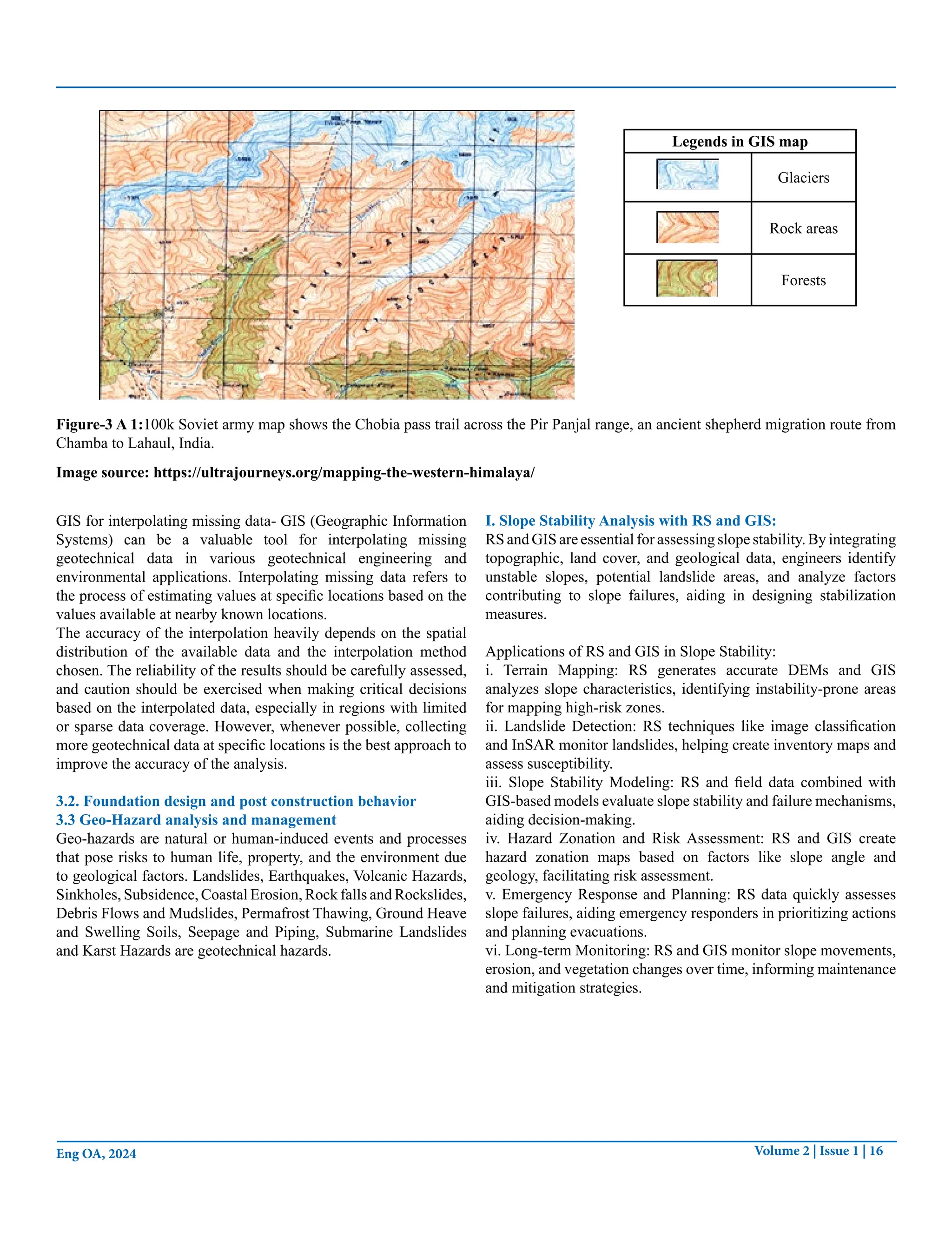 Volume 2 | Issue 1 | 16
Eng OA, 2024
Legends in GIS map
Glaciers
Rock areas
Forests
Figure-3 A 1:100k Soviet army map shows the Chobia pass trail across the Pir Panjal range, an ancient shepherd migration route from
Chamba to Lahaul, India.
Image source: https://ultrajourneys.org/mapping-the-western-himalaya/
GIS for interpolating missing data- GIS (Geographic Information
Systems) can be a valuable tool for interpolating missing
geotechnical data in various geotechnical engineering and
environmental applications. Interpolating missing data refers to
the process of estimating values at specific locations based on the
values available at nearby known locations.
The accuracy of the interpolation heavily depends on the spatial
distribution of the available data and the interpolation method
chosen. The reliability of the results should be carefully assessed,
and caution should be exercised when making critical decisions
based on the interpolated data, especially in regions with limited
or sparse data coverage. However, whenever possible, collecting
more geotechnical data at specific locations is the best approach to
improve the accuracy of the analysis.
3.2. Foundation design and post construction behavior
3.3 Geo-Hazard analysis and management
Geo-hazards are natural or human-induced events and processes
that pose risks to human life, property, and the environment due
to geological factors. Landslides, Earthquakes, Volcanic Hazards,
Sinkholes, Subsidence, Coastal Erosion, Rock falls and Rockslides,
Debris Flows and Mudslides, Permafrost Thawing, Ground Heave
and Swelling Soils, Seepage and Piping, Submarine Landslides
and Karst Hazards are geotechnical hazards.
I. Slope Stability Analysis with RS and GIS:
RS and GIS are essential for assessing slope stability. By integrating
topographic, land cover, and geological data, engineers identify
unstable slopes, potential landslide areas, and analyze factors
contributing to slope failures, aiding in designing stabilization
measures.
Applications of RS and GIS in Slope Stability:
i. Terrain Mapping: RS generates accurate DEMs and GIS
analyzes slope characteristics, identifying instability-prone areas
for mapping high-risk zones.
ii. Landslide Detection: RS techniques like image classification
and InSAR monitor landslides, helping create inventory maps and
assess susceptibility.
iii. Slope Stability Modeling: RS and field data combined with
GIS-based models evaluate slope stability and failure mechanisms,
aiding decision-making.
iv. Hazard Zonation and Risk Assessment: RS and GIS create
hazard zonation maps based on factors like slope angle and
geology, facilitating risk assessment.
v. Emergency Response and Planning: RS data quickly assesses
slope failures, aiding emergency responders in prioritizing actions
and planning evacuations.
vi. Long-term Monitoring: RS and GIS monitor slope movements,
erosion, and vegetation changes over time, informing maintenance
and mitigation strategies.
 