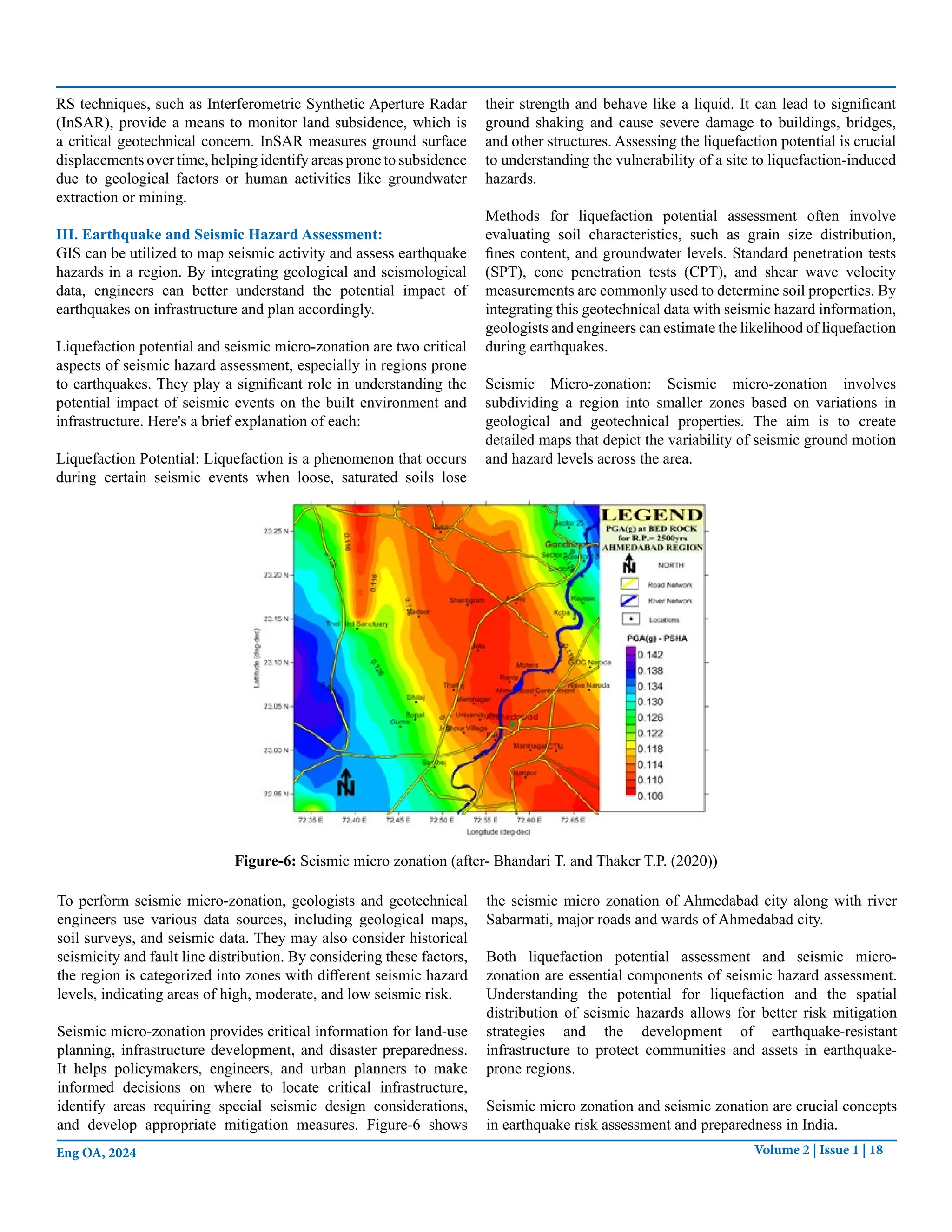Volume 2 | Issue 1 | 18
Eng OA, 2024
RS techniques, such as Interferometric Synthetic Aperture Radar
(InSAR), provide a means to monitor land subsidence, which is
a critical geotechnical concern. InSAR measures ground surface
displacements over time, helping identify areas prone to subsidence
due to geological factors or human activities like groundwater
extraction or mining.
III. Earthquake and Seismic Hazard Assessment:
GIS can be utilized to map seismic activity and assess earthquake
hazards in a region. By integrating geological and seismological
data, engineers can better understand the potential impact of
earthquakes on infrastructure and plan accordingly.
Liquefaction potential and seismic micro-zonation are two critical
aspects of seismic hazard assessment, especially in regions prone
to earthquakes. They play a significant role in understanding the
potential impact of seismic events on the built environment and
infrastructure. Here's a brief explanation of each:
Liquefaction Potential: Liquefaction is a phenomenon that occurs
during certain seismic events when loose, saturated soils lose
their strength and behave like a liquid. It can lead to significant
ground shaking and cause severe damage to buildings, bridges,
and other structures. Assessing the liquefaction potential is crucial
to understanding the vulnerability of a site to liquefaction-induced
hazards.
Methods for liquefaction potential assessment often involve
evaluating soil characteristics, such as grain size distribution,
fines content, and groundwater levels. Standard penetration tests
(SPT), cone penetration tests (CPT), and shear wave velocity
measurements are commonly used to determine soil properties. By
integrating this geotechnical data with seismic hazard information,
geologists and engineers can estimate the likelihood of liquefaction
during earthquakes.
Seismic Micro-zonation: Seismic micro-zonation involves
subdividing a region into smaller zones based on variations in
geological and geotechnical properties. The aim is to create
detailed maps that depict the variability of seismic ground motion
and hazard levels across the area.
Figure-6: Seismic micro zonation (after- Bhandari T. and Thaker T.P. (2020))
To perform seismic micro-zonation, geologists and geotechnical
engineers use various data sources, including geological maps,
soil surveys, and seismic data. They may also consider historical
seismicity and fault line distribution. By considering these factors,
the region is categorized into zones with different seismic hazard
levels, indicating areas of high, moderate, and low seismic risk.
Seismic micro-zonation provides critical information for land-use
planning, infrastructure development, and disaster preparedness.
It helps policymakers, engineers, and urban planners to make
informed decisions on where to locate critical infrastructure,
identify areas requiring special seismic design considerations,
and develop appropriate mitigation measures. Figure-6 shows
the seismic micro zonation of Ahmedabad city along with river
Sabarmati, major roads and wards of Ahmedabad city.
Both liquefaction potential assessment and seismic micro-
zonation are essential components of seismic hazard assessment.
Understanding the potential for liquefaction and the spatial
distribution of seismic hazards allows for better risk mitigation
strategies and the development of earthquake-resistant
infrastructure to protect communities and assets in earthquake-
prone regions.
Seismic micro zonation and seismic zonation are crucial concepts
in earthquake risk assessment and preparedness in India.
 
