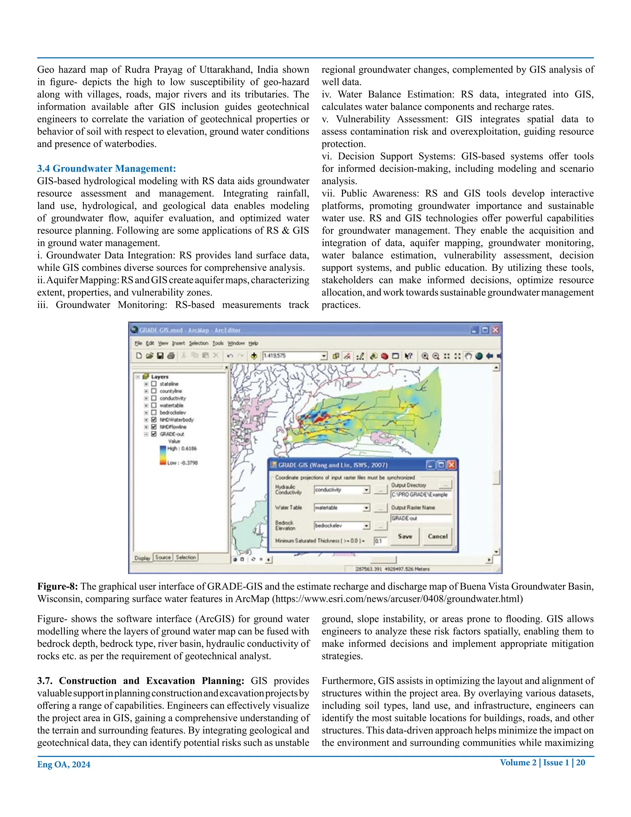 Volume 2 | Issue 1 | 20
Eng OA, 2024
Geo hazard map of Rudra Prayag of Uttarakhand, India shown
in figure- depicts the high to low susceptibility of geo-hazard
along with villages, roads, major rivers and its tributaries. The
information available after GIS inclusion guides geotechnical
engineers to correlate the variation of geotechnical properties or
behavior of soil with respect to elevation, ground water conditions
and presence of waterbodies.
3.4 Groundwater Management:
GIS-based hydrological modeling with RS data aids groundwater
resource assessment and management. Integrating rainfall,
land use, hydrological, and geological data enables modeling
of groundwater flow, aquifer evaluation, and optimized water
resource planning. Following are some applications of RS & GIS
in ground water management.
i. Groundwater Data Integration: RS provides land surface data,
while GIS combines diverse sources for comprehensive analysis.
ii.AquiferMapping:RSandGIScreateaquifermaps,characterizing
extent, properties, and vulnerability zones.
iii. Groundwater Monitoring: RS-based measurements track
regional groundwater changes, complemented by GIS analysis of
well data.
iv. Water Balance Estimation: RS data, integrated into GIS,
calculates water balance components and recharge rates.
v. Vulnerability Assessment: GIS integrates spatial data to
assess contamination risk and overexploitation, guiding resource
protection.
vi. Decision Support Systems: GIS-based systems offer tools
for informed decision-making, including modeling and scenario
analysis.
vii. Public Awareness: RS and GIS tools develop interactive
platforms, promoting groundwater importance and sustainable
water use. RS and GIS technologies offer powerful capabilities
for groundwater management. They enable the acquisition and
integration of data, aquifer mapping, groundwater monitoring,
water balance estimation, vulnerability assessment, decision
support systems, and public education. By utilizing these tools,
stakeholders can make informed decisions, optimize resource
allocation, and work towards sustainable groundwater management
practices.
Figure-8: The graphical user interface of GRADE-GIS and the estimate recharge and discharge map of Buena Vista Groundwater Basin,
Wisconsin, comparing surface water features in ArcMap (https://www.esri.com/news/arcuser/0408/groundwater.html)
Figure- shows the software interface (ArcGIS) for ground water
modelling where the layers of ground water map can be fused with
bedrock depth, bedrock type, river basin, hydraulic conductivity of
rocks etc. as per the requirement of geotechnical analyst.
3.7. Construction and Excavation Planning: GIS provides
valuablesupportinplanningconstructionandexcavationprojectsby
offering a range of capabilities. Engineers can effectively visualize
the project area in GIS, gaining a comprehensive understanding of
the terrain and surrounding features. By integrating geological and
geotechnical data, they can identify potential risks such as unstable
ground, slope instability, or areas prone to flooding. GIS allows
engineers to analyze these risk factors spatially, enabling them to
make informed decisions and implement appropriate mitigation
strategies.
Furthermore, GIS assists in optimizing the layout and alignment of
structures within the project area. By overlaying various datasets,
including soil types, land use, and infrastructure, engineers can
identify the most suitable locations for buildings, roads, and other
structures. This data-driven approach helps minimize the impact on
the environment and surrounding communities while maximizing
 