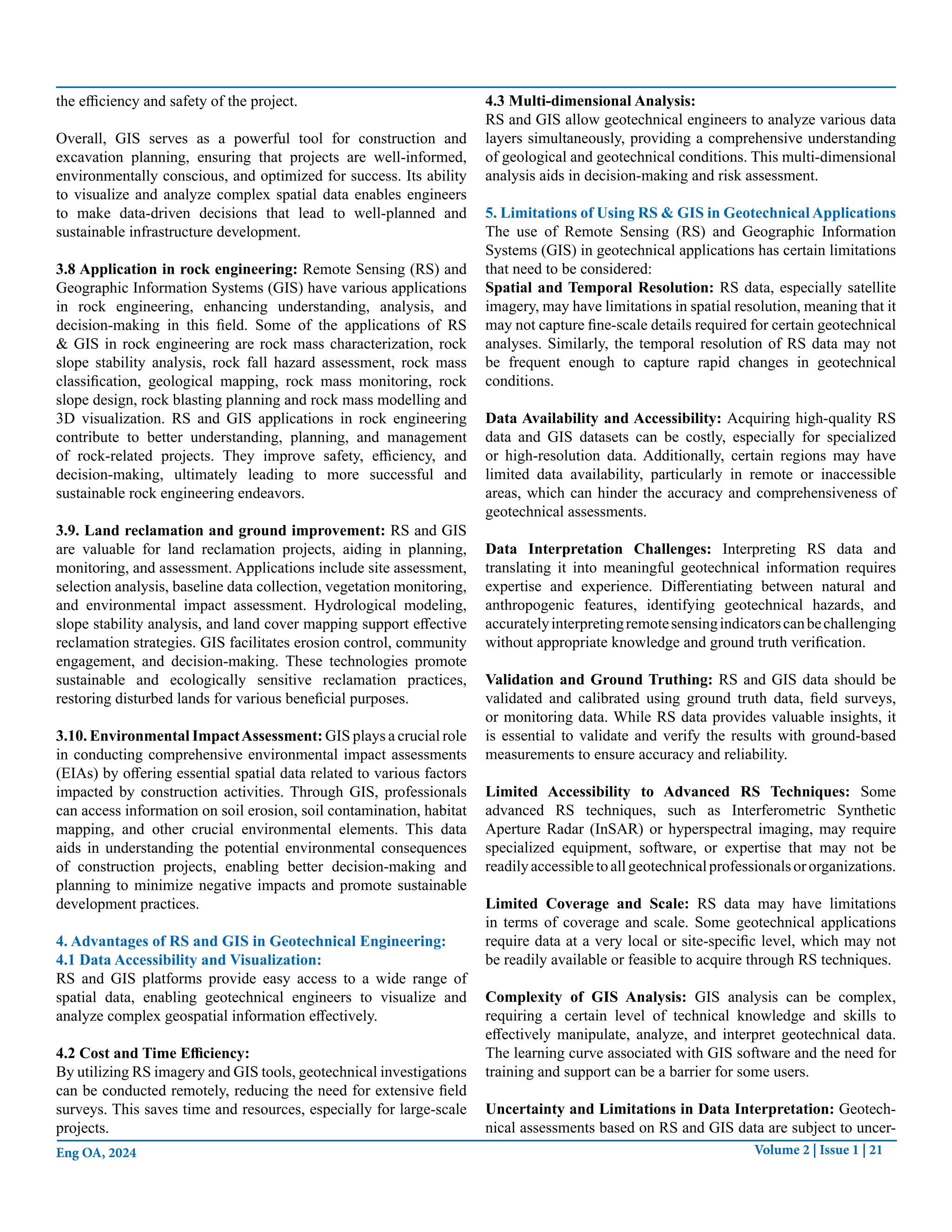 Volume 2 | Issue 1 | 21
Eng OA, 2024
the efficiency and safety of the project.
Overall, GIS serves as a powerful tool for construction and
excavation planning, ensuring that projects are well-informed,
environmentally conscious, and optimized for success. Its ability
to visualize and analyze complex spatial data enables engineers
to make data-driven decisions that lead to well-planned and
sustainable infrastructure development.
3.8 Application in rock engineering: Remote Sensing (RS) and
Geographic Information Systems (GIS) have various applications
in rock engineering, enhancing understanding, analysis, and
decision-making in this field. Some of the applications of RS
& GIS in rock engineering are rock mass characterization, rock
slope stability analysis, rock fall hazard assessment, rock mass
classification, geological mapping, rock mass monitoring, rock
slope design, rock blasting planning and rock mass modelling and
3D visualization. RS and GIS applications in rock engineering
contribute to better understanding, planning, and management
of rock-related projects. They improve safety, efficiency, and
decision-making, ultimately leading to more successful and
sustainable rock engineering endeavors.
3.9. Land reclamation and ground improvement: RS and GIS
are valuable for land reclamation projects, aiding in planning,
monitoring, and assessment. Applications include site assessment,
selection analysis, baseline data collection, vegetation monitoring,
and environmental impact assessment. Hydrological modeling,
slope stability analysis, and land cover mapping support effective
reclamation strategies. GIS facilitates erosion control, community
engagement, and decision-making. These technologies promote
sustainable and ecologically sensitive reclamation practices,
restoring disturbed lands for various beneficial purposes.
3.10. Environmental ImpactAssessment: GIS plays a crucial role
in conducting comprehensive environmental impact assessments
(EIAs) by offering essential spatial data related to various factors
impacted by construction activities. Through GIS, professionals
can access information on soil erosion, soil contamination, habitat
mapping, and other crucial environmental elements. This data
aids in understanding the potential environmental consequences
of construction projects, enabling better decision-making and
planning to minimize negative impacts and promote sustainable
development practices.
4. Advantages of RS and GIS in Geotechnical Engineering:
4.1 Data Accessibility and Visualization:
RS and GIS platforms provide easy access to a wide range of
spatial data, enabling geotechnical engineers to visualize and
analyze complex geospatial information effectively.
4.2 Cost and Time Efficiency:
By utilizing RS imagery and GIS tools, geotechnical investigations
can be conducted remotely, reducing the need for extensive field
surveys. This saves time and resources, especially for large-scale
projects.
4.3 Multi-dimensional Analysis:
RS and GIS allow geotechnical engineers to analyze various data
layers simultaneously, providing a comprehensive understanding
of geological and geotechnical conditions. This multi-dimensional
analysis aids in decision-making and risk assessment.
5. Limitations of Using RS & GIS in Geotechnical Applications
The use of Remote Sensing (RS) and Geographic Information
Systems (GIS) in geotechnical applications has certain limitations
that need to be considered:
Spatial and Temporal Resolution: RS data, especially satellite
imagery, may have limitations in spatial resolution, meaning that it
may not capture fine-scale details required for certain geotechnical
analyses. Similarly, the temporal resolution of RS data may not
be frequent enough to capture rapid changes in geotechnical
conditions.
Data Availability and Accessibility: Acquiring high-quality RS
data and GIS datasets can be costly, especially for specialized
or high-resolution data. Additionally, certain regions may have
limited data availability, particularly in remote or inaccessible
areas, which can hinder the accuracy and comprehensiveness of
geotechnical assessments.
Data Interpretation Challenges: Interpreting RS data and
translating it into meaningful geotechnical information requires
expertise and experience. Differentiating between natural and
anthropogenic features, identifying geotechnical hazards, and
accuratelyinterpretingremotesensingindicatorscanbechallenging
without appropriate knowledge and ground truth verification.
Validation and Ground Truthing: RS and GIS data should be
validated and calibrated using ground truth data, field surveys,
or monitoring data. While RS data provides valuable insights, it
is essential to validate and verify the results with ground-based
measurements to ensure accuracy and reliability.
Limited Accessibility to Advanced RS Techniques: Some
advanced RS techniques, such as Interferometric Synthetic
Aperture Radar (InSAR) or hyperspectral imaging, may require
specialized equipment, software, or expertise that may not be
readilyaccessibletoallgeotechnicalprofessionalsororganizations.
Limited Coverage and Scale: RS data may have limitations
in terms of coverage and scale. Some geotechnical applications
require data at a very local or site-specific level, which may not
be readily available or feasible to acquire through RS techniques.
Complexity of GIS Analysis: GIS analysis can be complex,
requiring a certain level of technical knowledge and skills to
effectively manipulate, analyze, and interpret geotechnical data.
The learning curve associated with GIS software and the need for
training and support can be a barrier for some users.
Uncertainty and Limitations in Data Interpretation: Geotech-
nical assessments based on RS and GIS data are subject to uncer-
 