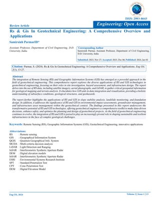 Volume 2 | Issue 1 | 13
Eng OA, 2024
Rs & Gis In Geotechnical Engineering: A Comprehensive Overview and
Applications
Review Article
Samirsinh ParmarID*
*
Corresponding Author
Samirsinh Parmar, Assistant Professor, Department of Civil Engineering,
D.D. University, India
Submitted: 2023, Nov 27; Accepted: 2023, Dec 06; Published: 2024, Jan 02
Citation: Parmar, S. (2024). Rs & Gis In Geotechnical Engineering: A Comprehensive Overview and Applications. Eng OA,
2(1), 13-27.
Abstract
The integration of Remote Sensing (RS) and Geographic Information Systems (GIS) has emerged as a powerful approach in the
field of geotechnical engineering. This comprehensive report explores the diverse applications of RS and GIS technologies in
geotechnical engineering, focusing on their roles in site investigation, hazard assessment, and infrastructure design. The report
delves into the use of RS data, including satellite imagery, aerial photographs, and LiDAR, to gather critical geospatial information
for geological mapping and terrain analysis. It elucidates how GIS aids in data integration and visualization, providing a holistic
understanding of subsurface conditions, geological structures, and geohazards.
The report further highlights the applications of RS and GIS in slope stability analysis, landslide monitoring, and foundation
design. In addition, it addresses the significance of RS and GIS in environmental impact assessments, groundwater management,
and infrastructure asset management within the geotechnical context. The findings presented in this report underscore the
transformative potential of RS and GIS technologies, offering geotechnical engineers a comprehensive toolkit to make data-driven
decisions, enhance safety, and optimize the planning and design of geotechnical projects. As the field of geotechnical engineering
continues to evolve, the integration of RS and GIS is poised to play an increasingly pivotal role in shaping sustainable and resilient
infrastructures in the face of complex geological challenges.
Engineering: Open Access
ISSN: 2993-8643
Assistant Professor, Department of Civil Engineering, D.D.
University, India.
Keywords: Remote Sensing (RS), Geographic Information Systems (GIS), Geotechnical Engineering, innovative applications
Abbreviations:
RS : Remote sensing
GIS : Geographical Information System
QGIS : Quantum Geographical Info. System
MCDA : Multi-criteria decision analysis
LiDAR : Light Detection and Ranging
InSAR : Interferometric Synthetic Aperture Radar
DEM : Digital elevation models
InSAR : Interferometric Synthetic Aperture Radar
ESRI : Environmental Systems Research Institute
SPT : Standard Penetration Test
CPT : Cone Penetration Test
DEM : Digital Elevation Model
 