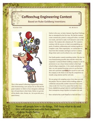 Coffeechug Engineering Contest
                             Based on Rube Goldberg Inventions

  November 2010                                                                               VOL. #1 ISSUE 1



                                                             Earlier in the year, we had a fantastic Egg Drop Challenge
                                                             that we attempted for the first time. We had the students
                                                             create commercials, posted a voting poll online, recorded
                                                             our results, and tried to make it all interactive and on the
                                                             internet. The students did a fantastic job. We wanted to
                                                             continue with the success we had in accomplishing our
                                                             goals of students collaborating and working together to
                                                             complete a task. More importantly, we wanted them to
                                                             learn from their mistakes and figure out how to makes
                                                             things better and to not be afraid to try a new thought.

                                                             Our fourth graders wanted something similar. One day we
                                                             were brainstorming possible ideas and this whole idea
                                                             originated. I contacted Rube Goldberg company to ask for
                                                             permission to use a basic format similar to their high
                                                             school/college competition. A few emails and phone call
                                                             later, we were granted licensing waiver to use the basic
                                                             ideas and a potential opportunity for myself to work with
                                                             the company in the future to develop the competition na-
                                                             tionally using internet and the web tools.

                                                             We are going to be sampling some of my ideas out with
                                                             this project. Our two classes will be working online to
This is first annual Coffeechug Engineering Contest.         collaborate and possibly another classroom from some-
After brainstorming a new project for our 4th and 5th        where in the US. Even if we cannot find another class-
grade students we think we have designed a challenge         room, students are going to have to work hard to make
that will push them to their limits. Before we get into      their contraptions merge together to complete one task.
all the details, rules, format, etc., let us provide you a
quick history.                                               How will all of this work? Read on to find out more.




       Never tell people how to do things. Tell them what to do and
       they will surprise you with their ingenuity.
       ~George Smith Patton
 