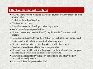 Effective methods of teaching
• How to make lesson plan and how can a faculty introduce these in their
session plan
• Redefine the role of faculties
• Continuous meeting
• Role allocation and develop monitoring system
• We all have huge responsibilities
• How to ensure students are identifying the need of industries and
society
• Lesson plan should address the solution for industrial and social need
• Be in touch with industries and find what they want
• Deliver practical entrepreneurship skills and let them try it.
• Students should know all the career opportunities
• How will you be able to track the growth in the students? For that you
need to make an assessment tool for your institute.
• Learn skills and update yourself by subscribing and studying new
innovations and journals.
• And last is how do you market this?
 