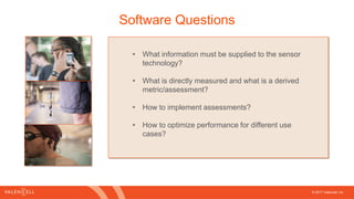 © 2017 Valencell, Inc
Software Questions
• What information must be supplied to the sensor
technology?
• What is directly measured and what is a derived
metric/assessment?
• How to implement assessments?
• How to optimize performance for different use
cases?
 