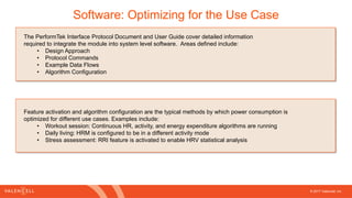 © 2017 Valencell, Inc
Software: Optimizing for the Use Case
The PerformTek Interface Protocol Document and User Guide cover detailed information
required to integrate the module into system level software. Areas defined include:
• Design Approach
• Protocol Commands
• Example Data Flows
• Algorithm Configuration
Feature activation and algorithm configuration are the typical methods by which power consumption is
optimized for different use cases. Examples include:
• Workout session: Continuous HR, activity, and energy expenditure algorithms are running
• Daily living: HRM is configured to be in a different activity mode
• Stress assessment: RRI feature is activated to enable HRV statistical analysis
 