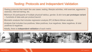 © 2017 Valencell, Inc
Testing: Protocols and Independent Validation
•Testing protocols that match the use cases: resting, lifestyle activities, mild exercise, aggressive
exercise, interval training, etc.
•Minimum 30 participants of multiple physical habitus, gender, & skin tone per prototype variant
– hundreds of data sets per product launch
•Biometric analysis that includes regression analysis (R2) & Bland-Altman analysis
•Analysis that includes true positives, false positives, true negatives, false negatives, & total
positives & negatives
•Ideally, there is independent validation of each metric
 