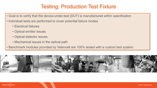 © 2017 Valencell, Inc
Testing: Production Test Fixture
• Goal is to verify that the device-under-test (DUT) is manufactured within specification
• Individual tests are performed to cover potential failure modes
• Electrical failures
• Optical emitter issues
• Optical detector issues
• Mechanical issues in the optical path
• Benchmark modules provided by Valencell are 100% tested with a custom test system
 