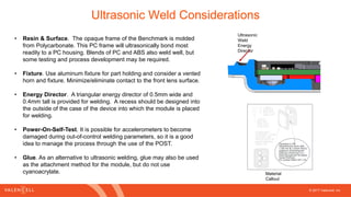 © 2017 Valencell, Inc
Ultrasonic Weld Considerations
• Resin & Surface. The opaque frame of the Benchmark is molded
from Polycarbonate. This PC frame will ultrasonically bond most
readily to a PC housing. Blends of PC and ABS also weld well, but
some testing and process development may be required.
• Fixture. Use aluminum fixture for part holding and consider a vented
horn and fixture. Minimize/eliminate contact to the front lens surface.
• Energy Director. A triangular energy director of 0.5mm wide and
0.4mm tall is provided for welding. A recess should be designed into
the outside of the case of the device into which the module is placed
for welding.
• Power-On-Self-Test. It is possible for accelerometers to become
damaged during out-of-control welding parameters, so it is a good
idea to manage the process through the use of the POST.
• Glue. As an alternative to ultrasonic welding, glue may also be used
as the attachment method for the module, but do not use
cyanoacrylate.
Ultrasonic
Weld
Energy
Director
Material
Callout
 