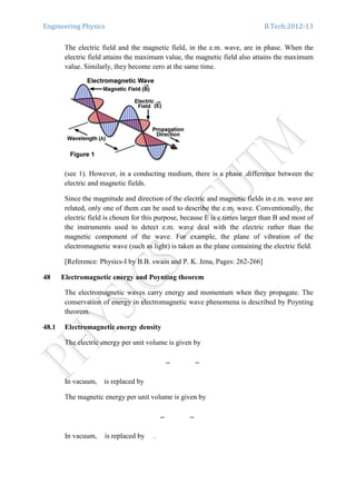 Engineering Physics B.Tech:2012-13
The electric field and the magnetic field, in the e.m. wave, are in phase. When the
electric field attains the maximum value, the magnetic field also attains the maximum
value. Similarly, they become zero at the same time.
(see 1). However, in a conducting medium, there is a phase .difference between the
electric and magnetic fields.
Since the magnitude and direction of the electric and magnetic fields in e.m. wave are
related, only one of them can be used to describe the e.m. wave. Conventionally, the
electric field is chosen for this purpose, because E is c times larger than B and most of
the instruments used to detect e.m. wave deal with the electric rather than the
magnetic component of the wave. For example, the plane of vibration of the
electromagnetic wave (such as light) is taken as the plane containing the electric field.
[Reference: Physics-I by B.B. swain and P. K. Jena, Pages: 262-266]
48 Electromagnetic energy and Poynting theorem
The electromagnetic waves carry energy and momentum when they propagate. The
conservation of energy in electromagnetic wave phenomena is described by Poynting
theorem.
48.1 Electromagnetic energy density
The electric energy per unit volume is given by
In vacuum, is replaced by
The magnetic energy per unit volume is given by
In vacuum, is replaced by .
 