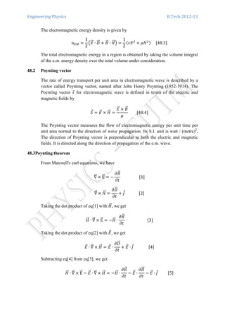 Engineering Physics B.Tech:2012-13
The electromagnetic energy density is given by
‫ݑ‬ாெ ൌ
1
2
൫‫ܧ‬ሬԦ ∙ ‫ܦ‬ሬሬԦ ൅ ‫ܤ‬ሬԦ ∙ ‫ܪ‬ሬሬԦ൯ ൌ
1
2
ሺߝ‫ܧ‬ଶ
൅ ߤ‫ܪ‬ଶሻ					ሾ48.3ሿ
The total electromagnetic energy in a region is obtained by taking the volume integral
of the e.m. energy density over the total volume under consideration.
48.2 Poynting vector
The rate of energy transport per unit area in electromagnetic wave is described by a
vector called Poynting vector, named after John Henry Poynting (1852-1914). The
Poynting vector ‫ݏ‬Ԧ for electromagnetic wave is defined in terms of the electric and
magnetic fields by
ܵԦ ൌ ‫ܧ‬ሬԦ ൈ ‫ܪ‬ሬሬԦ ൌ
‫ܧ‬ሬԦ ൈ ‫ܤ‬ሬԦ
ߤ
								ሾ48.4ሿ
The Poynting vector measures the flow of electromagnetic energy per unit time per
unit area normal to the direction of wave propagation. Its S.I. unit is watt / (metre)2
,
The direction of Poynting vector is perpendicular to both the electric and magnetic
fields. It is directed along the direction of propagation of the e.m. wave.
48.3Poynting theorem
From Maxwell's curl equations, we have
‫׏‬ሬሬԦ ൈ EሬሬԦ ൌ െ
߲‫ܤ‬ሬԦ
߲‫ݐ‬
																		ሾ1ሿ
‫׏‬ሬሬԦ ൈ ‫ܪ‬ሬሬԦ ൌ
߲‫ܦ‬ሬሬԦ
߲‫ݐ‬
൅ ‫ܬ‬Ԧ														ሾ2ሿ
Taking the dot product of eq[1] with ‫ܪ‬ሬሬԦ, we get
‫ܪ‬ሬሬԦ ∙ ‫׏‬ሬሬԦ ൈ EሬሬԦ ൌ െ‫ܪ‬ሬሬԦ ∙
߲‫ܤ‬ሬԦ
߲‫ݐ‬
																						ሾ3ሿ
Taking the dot product of eq[2] with ‫ܧ‬ሬԦ, we get
‫ܧ‬ሬԦ ∙ ‫׏‬ሬሬԦ ൈ ‫ܪ‬ሬሬԦ ൌ ‫ܧ‬ሬԦ ∙
߲‫ܦ‬ሬሬԦ
߲‫ݐ‬
൅ ‫ܧ‬ሬԦ ∙ ‫ܬ‬Ԧ															ሾ4ሿ
Subtracting eq[4] from eq[3], we get
‫ܪ‬ሬሬԦ ∙ ‫׏‬ሬሬԦ ൈ EሬሬԦ െ ‫ܧ‬ሬԦ ∙ ‫׏‬ሬሬԦ ൈ ‫ܪ‬ሬሬԦ ൌ െ‫ܪ‬ሬሬԦ ∙
߲‫ܤ‬ሬԦ
߲‫ݐ‬
െ ‫ܧ‬ሬԦ ∙
߲‫ܦ‬ሬሬԦ
߲‫ݐ‬
െ ‫ܧ‬ሬԦ ∙ ‫ܬ‬Ԧ										ሾ5ሿ
 