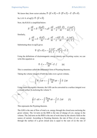 Engineering Physics B.Tech:2012-13
We know that, from vector calculus, ‫׏‬ሬሬԦ ∙ ൫‫ܧ‬ሬԦ ൈ ‫ܪ‬ሬሬԦ൯ ൌ ‫ܪ‬ሬሬԦ ∙ ൫‫׏‬ሬሬԦ ൈ ‫ܧ‬ሬԦ൯ െ ‫ܧ‬ሬԦ ∙ ሺ‫׏‬ሬሬԦ ൈ ‫ܪ‬ሬሬԦሻ
So, L.H. S. of eq[5]=	‫׏‬ሬሬԦ ∙ ൫‫ܧ‬ሬԦ ൈ ‫ܪ‬ሬሬԦ൯
Now, the R.H.S is simplified below:
‫ܪ‬ሬሬԦ ∙
߲‫ܤ‬ሬԦ
߲‫ݐ‬
ൌ ‫ܪ‬ሬሬԦ ∙
߲൫ߤ‫ܪ‬ሬሬԦ൯
߲‫ݐ‬
ൌ ߤ‫ܪ‬ሬሬԦ ∙
߲‫ܪ‬ሬሬԦ
߲‫ݐ‬
ൌ
ߤ
2
߲൫‫ܪ‬ሬሬԦ ∙ ‫ܪ‬ሬሬԦ൯
߲‫ݐ‬
ൌ
߲
߲‫ݐ‬
ቆ
ߤ‫ܪ‬ଶ
2
ቇ
Similarly, 	
‫ܧ‬ሬԦ ∙
߲‫ܦ‬ሬሬԦ
߲‫ݐ‬
ൌ ‫ܧ‬ሬԦ ∙
߲൫ߝ‫ܧ‬ሬԦ൯
߲‫ݐ‬
ൌ ߝ‫ܧ‬ሬԦ ∙
߲‫ܧ‬ሬԦ
߲‫ݐ‬
ൌ
ߝ
2
߲൫‫ܧ‬ሬԦ ∙ ‫ܧ‬ሬԦ൯
߲‫ݐ‬
ൌ
߲
߲‫ݐ‬
ቆ
ߝ‫ܧ‬ଶ
2
ቇ
Substituting these in eq[5] gives
‫׏‬ሬሬԦ ∙ ൫‫ܧ‬ሬԦ ൈ ‫ܪ‬ሬሬԦ൯ ൌ െ
߲
߲‫ݐ‬
ቆ
ߝ‫ܧ‬ଶ
2
൅
ߤ‫ܪ‬ଶ
2
ቇ െ ‫ܧ‬ሬԦ ∙ ‫ܬ‬Ԧ
Using the definitions of electromagnetic energy density and Poynting vector, we can
write this equation as
‫׏‬ሬሬԦ ∙ ܵԦ ൌ െ
߲‫ݑ‬ாெ
߲‫ݐ‬
െ ‫ܧ‬ሬԦ ∙ ‫ܬ‬Ԧ												ሾ6ሿ
This is sometimes called the differential form of Poynting theorem.
Taking the volume integral of both the sides over a given volume,
න ‫׏‬ሬሬԦ ∙ ܵԦ
௏
ܸ݀ ൌ െ න
߲‫ݑ‬ாெ
߲‫ݐ‬
ܸ݀
௏
െ න ‫ܧ‬ሬԦ ∙ ‫ܬ‬Ԧ
௏
ܸ݀
Using Gauss divergence theorem, the LHS can be converted to a surface integral over
a closed surface A enclosing the volume V.
So,
ර ܵԦ ∙ ݀‫ܣ‬Ԧ
஺
ൌ െ න
߲‫ݑ‬ாெ
߲‫ݐ‬
ܸ݀
௏
െ න ‫ܧ‬ሬԦ ∙ ‫ܬ‬Ԧ
௏
ܸ݀											ሾ7ሿ
This represents the Poynting theorem.
The LHS is the rate of flow of total e.m. energy through the closed area enclosing the
given volume. The 1st term on the RHS is the rate of change of e.m. energy in the
volume. The 2nd term on the RHS is the rate of work done by the electric field on the
source of current. According to Poynting theorem, the rate of flow of e.m. energy
through the surface of a given closed area is equal to the sum of (i) the rate of
 