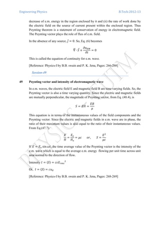 Engineering Physics B.Tech:2012-13
decrease of e.m. energy in the region enclosed by it and (ii) the rate of work done by
the electric field on the source of current present within the enclosed region. Thus
Poynting theorem is a statement of conservation of energy in electromagnetic field.
The Poynting vector plays the role of flux of e.m. field.
In the absence of any source,	ଔԦ ൌ 0. So, Eq. (6) becomes
‫׏‬ሬሬԦ ∙ ܵԦ ൅
߲‫ݑ‬ாெ
߲‫ݐ‬
ൌ 0
This is called the equation of continuity for e.m. wave.
[Reference: Physics-I by B.B. swain and P. K. Jena, Pages: 266-268]
Session-49
49 Poynting vector and intensity of electromagnetic wave
In e.m. waves, the electric field E and magnetic field B are time varying fields. So, the
Poynting vector is also a time varying quantity. Since the electric and magnetic fields
are mutually perpendicular, the magnitude of Poynting vector, from Eq. (48.4), is
ܵ ൌ ‫ܪܧ‬ ൌ
‫ܤܧ‬
ߤ
This equation is in terms of the instantaneous values of the field components and the
Poynting vector. Since the electric and magnetic fields in e.m. wave are in phase, the
ratio of their maximum values is also equal to the ratio of their instantaneous values.
From Eq.(47.7).
‫ܧ‬
‫ܪ‬
ൌ
‫ܧ‬௢
‫ܪ‬௢
ൌ ߤܿ							‫ܵ								,ݎ݋‬ ൌ
‫ܧ‬ଶ
ߤܿ
If ‫ܧ‬ ൌ ‫ܧ‬௢ sin ߱‫,ݐ‬ the time average value of the Poynting vector is the intensity of the
e.m. wave which is equal to the average e.m. energy flowing per unit time across unit
area normal to the direction of flow.
Intensity ‫ܫ‬ ൌ 〈ܵ〉 ൌ ܿߝ‫ܧ‬௥௠௦
ଶ
Or, ‫ܫ‬ ൌ 〈ܵ〉 ൌ ܿ‫ݑ‬ா
[Reference: Physics-I by B.B. swain and P. K. Jena, Pages: 268-269]
 