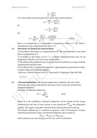 Engineering Physics B.Tech:2012-13
‫ݑ‬
2
ൌ
݁‫ܧ‬
2݉
ߣ
ܿ̅
If n is the number of electrons per unit volume, then current density is
‫ܬ‬௫ ൌ
݊݁‫ݑ‬
2
ൌ
݊݁ଶ
‫ܧ‬
2݉
ߣ
ܿ̅
Or
ߪ ൌ
‫ܬ‬௫
‫ܧ‬
ൌ
݊݁ଶ
2݉
ߣ
ܿ̅
Or,
ߩ ൌ
2݉
݊ߣ݁ଶ
ൈ ඨ
3݇஻ܶ
݉
ൌ
ඥ12݉݇஻ܶ
݊݁ଶߣ
െ െ െ െ െ െ െ ሾ3.3ሿ
Here it is assumed that ߣ is independent of temperature. Hence ߩ ∝ √ܶ which is
contradictory to the experimental fact that ߩ ∝ ܶ.
4.3 Drawbacks of Classical free electron theory
1) According to this theory, ߩ is proportional to √ܶ. But experimentally it was found
that ߩ is proportional to T.
2) According to this theory, K/ ߪܶ= L, a constant (Wiedmann-Franz law) for all
temperatures. But this is not true at low temperatures.
3) The theoretically predicted value of specific heat of a metal does not agree with the
experimentally obtained value.
4) This theory fails to explain ferromagnetism, superconductivity, photoelectric effect,
Compton effect and blackbody radiation.
[Reference: Material Science by M. S. Vijaya and G. Rangarajan, Page-206-208]
Session-5
5.1 Thermal conductivity: The thermal conductivity is defined as the ratio of the
amount of heat energy conducted per unit area of cross section per second to the
temperature gradient.
Therefore, the thermal conductivity
‫ܭ‬ ൌ െ
ܳ
݀ܶ
݀‫ݔ‬ൗ
ሾ4.1ሿ
Where K is the coefficient of thermal conductivity, Q the amount of heat energy
conducted per unit area of cross section in one second and ݀ܶ
݀‫ݔ‬ൗ the temperature
gradient. The negative sign shows that heat flows from the hot end to cold end.
The thermal conductivity of a material, in general, is due to the presence of lattice
vibrations and electrons. Hence, the thermal conduction can be written as
‫ܭ‬௧௢௧௔௟ ൌ ‫ܭ‬௘௟௘௖௧௥௢௡ ൅ ‫ܭ‬௣௛௢௡௢௡௦
‫݁ݎ݄݁ݓ‬ ‫ݏ݊݋݊݋݄݌‬ ܽ‫݁ݎ‬ ‫݄݁ݐ‬ ݁݊݁‫ݕ݃ݎ‬ ܿܽ‫ݏݎ݁݅ݎݎ‬ ݂‫ݎ݋‬ ݈ܽ‫݁ܿ݅ݐݐ‬ ‫ݏ݊݋݅ݐܽݎܾ݅ݒ‬
 