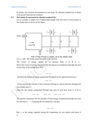 Engineering Physics B.Tech:2012-13
In metals, free electron concentration is very high. So, thermal conductivity of metal
is far greater than that for insulator.
5.2 Derivation of expression for thermal conductivity:
Let us consider a copper rod of appreciable length with unit area of cross-section in
the steady state as shown in the figure.
Let λ = AB = BC be the mean free path of the electron.
The excess of energy carried by an electron from A to B is
Hence the excess of energy transported by the process of conduction through unit area
in unit time at the middle layer B is
Similarly the deficit of energy transported through B in the opposite direction is
Let us assumes the number of free electrons flowing in a given direction through unit
area in unit time is .
Thus the net energy transported through unit area in unit time from A to B is:
The general expression for the quantity of heat energy transported through unit area
for unit time is . Equating the two equations, one gets
But is the energy required raising the temperature by one degree and hence it
is .
 