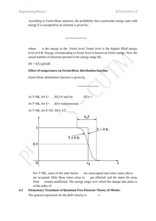 Engineering Physics B.Tech:2012-13
According to Fermi-Dirac statistics, the probability that a particular energy state with
energy E is occupied by an electron is given by,
where is the energy in the Fermi level. Fermi level is the highest filled energy
level at 0 K. Energy corresponding to Fermi level is known as Fermi energy. Now the
actual number of electrons present in the energy range dE,
dN = f(E) g(E)dE
Effect of temperature on Fermi-Dirac distribution function
Fermi-Dirac distribution function is given by,
At T=0K, for E> , f(E)=0 and for f(E)=1
At T=0K, for E= , f(E)=indeterminate
At T>0K, for E=EF, f(E)=1/2
For T>0K, some of the state below are unoccupied and some states above
are occupied. Only those states close to get affected, and the states far away
from remain unaffected. The energy range over which the change take place is
of the order of .
6.2 Elementary Treatment of Quantum Free Electron Theory of Metals:
The general expression for the drift velocity is
 