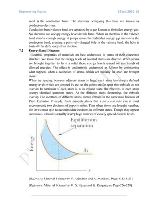 Engineering Physics B.Tech:2012-13
solid is the conduction band. The electrons occupying this band are known as
conduction electrons.
Conduction band valence band are separated by a gap known as forbidden energy gap.
No electrons can occupy energy levels in this band. When an electrons in the valence
band absorbs enough energy, it jumps across the forbidden energy gap and enters the
conduction band, creating a positively charged hole in the valence band. the hole is
basically the deficiency of an electron.
7.2 Energy Band Diagram
Electrical properties of materials are best understood in terms of their electronic
structure. We know that the energy levels of isolated atoms are discrete. When atoms
are brought together to form a solid, these energy levels spread out into bands of
allowed energies. The effect is qualitatively understood as follows by considering
what happens when a collection of atoms, which are initially far apart are brought
closer.
When the spacing between adjacent atoms is large, each atom has sharply defined
energy levels which are denoted by etc. As the atoms are far apart their orbitals do not
overlap. In particular if each atom is in its ground state, the electrons in each atom
occupy identical quantum states. As the distance starts decreasing, the orbitals
overlap. The electrons of different atoms cannot remain in the same state because of
Pauli Exclusion Principle. Pauli principle states that a particular state can at most
accommodate two electrons of opposite spins. Thus when atoms are brought together,
the levels must split to accommodate electrons in different states. Though they appear
continuous, a band is actually a very large number of closely spaced discrete levels
[Reference: Material Science by V. Rajendran and A. Marikani, Pages-8.22-8.23]
[Reference: Material Science by M. S. Vijaya and G. Rangarajan, Page-226-229]
 