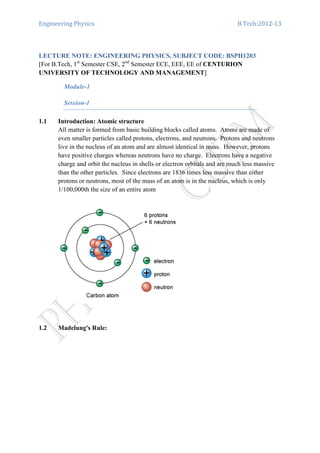 Engineering Physics B.Tech:2012-13
LECTURE NOTE: ENGINEERING PHYSICS, SUBJECT CODE: BSPH1203
[For B.Tech, 1st
Semester CSE, 2nd
Semester ECE, EEE, EE of CENTURION
UNIVERSITY OF TECHNOLOGY AND MANAGEMENT]
Module-1
Session-1
1.1 Introduction: Atomic structure
All matter is formed from basic building blocks called atoms. Atoms are made of
even smaller particles called protons, electrons, and neutrons. Protons and neutrons
live in the nucleus of an atom and are almost identical in mass. However, protons
have positive charges whereas neutrons have no charge. Electrons have a negative
charge and orbit the nucleus in shells or electron orbitals and are much less massive
than the other particles. Since electrons are 1836 times less massive than either
protons or neutrons, most of the mass of an atom is in the nucleus, which is only
1/100,000th the size of an entire atom
1.2 Madelung's Rule:
 