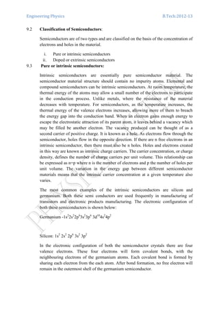 Engineering Physics B.Tech:2012-13
9.2 Classification of Semiconductors:
Semiconductors are of two types and are classified on the basis of the concentration of
electrons and holes in the material.
i. Pure or intrinsic semiconductors
ii. Doped or extrinsic semiconductors
9.3 Pure or intrinsic semiconductors:
Intrinsic semiconductors are essentially pure semiconductor material. The
semiconductor material structure should contain no impurity atoms. Elemental and
compound semiconductors can be intrinsic semiconductors. At room temperature, the
thermal energy of the atoms may allow a small number of the electrons to participate
in the conduction process. Unlike metals, where the resistance of the material
decreases with temperature. For semiconductors, as the temperature increases, the
thermal energy of the valence electrons increases, allowing more of them to breach
the energy gap into the conduction band. When an electron gains enough energy to
escape the electrostatic attraction of its parent atom, it leaves behind a vacancy which
may be filled be another electron. The vacancy produced can be thought of as a
second carrier of positive charge. It is known as a hole. As electrons flow through the
semiconductor, holes flow in the opposite direction. If there are n free electrons in an
intrinsic semiconductor, then there must also be n holes. Holes and electrons created
in this way are known as intrinsic charge carriers. The carrier concentration, or charge
density, defines the number of charge carriers per unit volume. This relationship can
be expressed as n=p where n is the number of electrons and p the number of holes per
unit volume. The variation in the energy gap between different semiconductor
materials means that the intrinsic carrier concentration at a given temperature also
varies.
The most common examples of the intrinsic semiconductors are silicon and
germanium. Both these semi conductors are used frequently in manufacturing of
transistors and electronic products manufacturing. The electronic configuration of
both these semiconductors is shown below:
Germanium -1s2
2s2
2p6
3s2
3p6
3d10
4s2
4p2
Silicon: 1s2
2s2
2p6
3s2
3p2
In the electronic configuration of both the semiconductor crystals there are four
valence electrons. These four electrons will form covalent bonds, with the
neighbouring electrons of the germanium atoms. Each covalent bond is formed by
sharing each electron from the each atom. After bond formation, no free electron will
remain in the outermost shell of the germanium semiconductor.
 