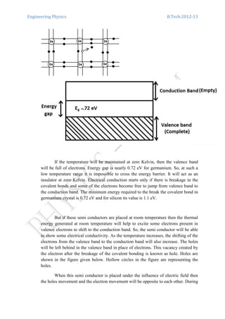 Engineering Physics B.Tech:2012-13
If the temperature will be maintained at zero Kelvin, then the valence band
will be full of electrons. Energy gap is nearly 0.72 eV for germanium. So, at such a
low temperature range it is impossible to cross the energy barrier. It will act as an
insulator at zero Kelvin. Electrical conduction starts only if there is breakage in the
covalent bonds and some of the electrons become free to jump from valence band to
the conduction band. The minimum energy required to the break the covalent bond in
germanium crystal is 0.72 eV and for silicon its value is 1.1 eV.
But if these semi conductors are placed at room temperature then the thermal
energy generated at room temperature will help to excite some electrons present in
valence electrons to shift to the conduction band. So, the semi conductor will be able
to show some electrical conductivity. As the temperature increases, the shifting of the
electrons from the valence band to the conduction band will also increase. The holes
will be left behind in the valence band in place of electrons. This vacancy created by
the electron after the breakage of the covalent bonding is known as hole. Holes are
shown in the figure given below. Hollow circles in the figure are representing the
holes.
When this semi conductor is placed under the influence of electric field then
the holes movement and the electron movement will be opposite to each other. During
 