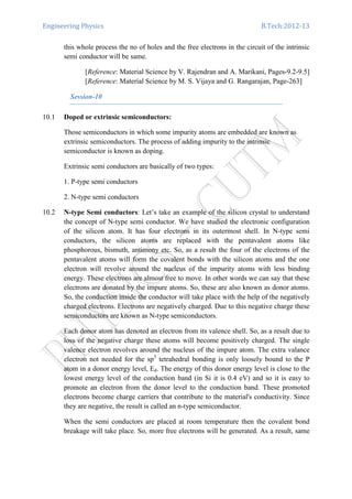 Engineering Physics B.Tech:2012-13
this whole process the no of holes and the free electrons in the circuit of the intrinsic
semi conductor will be same.
[Reference: Material Science by V. Rajendran and A. Marikani, Pages-9.2-9.5]
[Reference: Material Science by M. S. Vijaya and G. Rangarajan, Page-263]
Session-10
10.1 Doped or extrinsic semiconductors:
Those semiconductors in which some impurity atoms are embedded are known as
extrinsic semiconductors. The process of adding impurity to the intrinsic
semiconductor is known as doping.
Extrinsic semi conductors are basically of two types:
1. P-type semi conductors
2. N-type semi conductors
10.2 N-type Semi conductors: Let’s take an example of the silicon crystal to understand
the concept of N-type semi conductor. We have studied the electronic configuration
of the silicon atom. It has four electrons in its outermost shell. In N-type semi
conductors, the silicon atoms are replaced with the pentavalent atoms like
phosphorous, bismuth, antimony etc. So, as a result the four of the electrons of the
pentavalent atoms will form the covalent bonds with the silicon atoms and the one
electron will revolve around the nucleus of the impurity atoms with less binding
energy. These electrons are almost free to move. In other words we can say that these
electrons are donated by the impure atoms. So, these are also known as donor atoms.
So, the conduction inside the conductor will take place with the help of the negatively
charged electrons. Electrons are negatively charged. Due to this negative charge these
semiconductors are known as N-type semiconductors.
Each donor atom has denoted an electron from its valence shell. So, as a result due to
loss of the negative charge these atoms will become positively charged. The single
valence electron revolves around the nucleus of the impure atom. The extra valance
electron not needed for the sp3
tetrahedral bonding is only loosely bound to the P
atom in a donor energy level, Ed. The energy of this donor energy level is close to the
lowest energy level of the conduction band (in Si it is 0.4 eV) and so it is easy to
promote an electron from the donor level to the conduction band. These promoted
electrons become charge carriers that contribute to the material's conductivity. Since
they are negative, the result is called an n-type semiconductor.
When the semi conductors are placed at room temperature then the covalent bond
breakage will take place. So, more free electrons will be generated. As a result, same
 