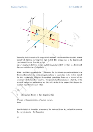 Engineering Physics B.Tech:2012-13
Assuming that the material is n-type semiconductor, the current flow consists almost
entirely of electrons moving from right to left. This corresponds to the direction of
conventional current from left to right.
Let v=velocity of electrons at right angle to magnetic field B. So, there is a downward
force on each electron of magnitude
Since v and B are perpendicular. This causes the electron current to be deflected in a
downward direction and causes a negative charge to accumulate on the bottom face of
the slab. A potential difference is therefore established from top to bottom of the
specimen with bottom face negative. The potential difference causes a field EH in the
negative y-direction, and so there is a force e EH acting in the upward direction on the
electron. Equilibrium occurs when
Or,
If is the current density in the x-direction, then
Where n is the concentration of current carriers.
Thus
The Hall effect is described by means of the Hall coefficient RH, defined in terms of
the current density by the relation
or,
 