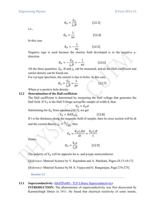 Engineering Physics B.Tech:2012-13
ܴு ൌ
‫ܧ‬ு
݆௫‫ܤ‬
																						ሾ12.3ሿ
i.e.,
ܴு ൌ
1
݊݁
																										ሾ12.4ሿ
In this case
ܴு ൌ െ
1
݊݁
																			ሾ12.5ሿ
Negative sign is used because the electric field developed is in the negative y-
direction.
ܴு ൌ െ
‫ܧ‬ு
݆௫‫ܤ‬
ൌ െ
1
݊݁
																			ሾ12.6ሿ
All the three quantities		‫ܧ‬ு, B and ݆௫ cab be measured, and so the Hall coefficient and
carrier density can be found out.
For a p-type specimen, the current is due to holes. In this case
ܴு ൌ
‫ܧ‬ு
݆௫‫ܤ‬
ൌ
1
‫݁݌‬
																													ሾ12.7ሿ
Where p is positive hole density.
12.2 Determination of the Hall coefficient
The Hall coefficient is determined by measuring the Hall voltage that generates the
Hall field. If VH is the Hall Voltage across the sample of width d, then
ܸு ൌ ‫ܧ‬ு݀
Substituting for ‫ܧ‬ு from equation [10.3], we get
ܸு ൌ ‫ܴ݀ܤ‬ு݆௫																												ሾ12.8ሿ
If t is the thickness along the magnetic field of sample, then its cross section will be dt
and the current density ݆௫ ൌ
‫ܫ‬௫
݀‫ݐ‬
ൗ , thus
ܸு ൌ
ܴு‫ܫ‬௫‫݀ܤ‬
݀‫ݐ‬
ൌ
ܴு‫ܫ‬௫‫ܤ‬
‫ݐ‬
Hence,
ܴு ൌ
ܸு‫ݐ‬
‫ܫ‬௫‫ܤ‬
																				ሾ12.9ሿ
The polarity of ܸு will be opposite for n- and p-type semiconductor.
[Reference: Material Science by V. Rajendran and A. Marikani, Pages-10.13-10.17]
[Reference: Material Science by M. S. Vijaya and G. Rangarajan, Page-274-275]
Session-13
13.1 Superconductivity: (DoITPoMS - TLP Library Superconductivity)
INTRODUCTION: The phenomenon of superconductivity was first discovered by
Kammerlingh Onnes in 1911. He found that electrical resistivity of some metals,
 