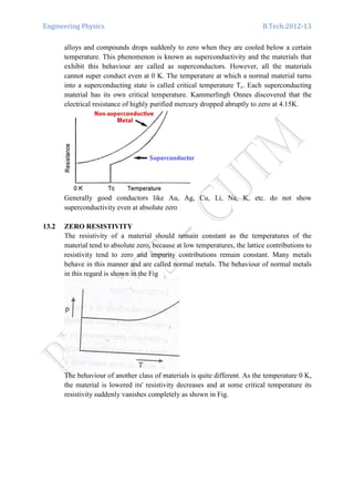 Engineering Physics B.Tech:2012-13
alloys and compounds drops suddenly to zero when they are cooled below a certain
temperature. This phenomenon is known as superconductivity and the materials that
exhibit this behaviour are called as superconductors. However, all the materials
cannot super conduct even at 0 K. The temperature at which a normal material turns
into a superconducting state is called critical temperature Tc. Each superconducting
material has its own critical temperature. Kammerlingh Onnes discovered that the
electrical resistance of highly purified mercury dropped abruptly to zero at 4.15K.
Generally good conductors like Au, Ag, Cu, Li, Na, K, etc. do not show
superconductivity even at absolute zero
13.2 ZERO RESISTIVITY
The resistivity of a material should remain constant as the temperatures of the
material tend to absolute zero, because at low temperatures, the lattice contributions to
resistivity tend to zero and impurity contributions remain constant. Many metals
behave in this manner and are called normal metals. The behaviour of normal metals
in this regard is shown in the Fig
The behaviour of another class of materials is quite different. As the temperature 0 K,
the material is lowered its' resistivity decreases and at some critical temperature its
resistivity suddenly vanishes completely as shown in Fig.
 