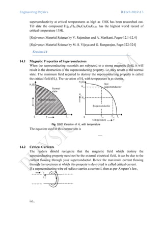 Engineering Physics B.Tech:2012-13
superconductivity at critical temperatures as high as 134K has been researched out.
Till date the compound Hg0.8Tl0.2Ba2Ca2Cu3O8.33 has the highest world record of
critical temperature 138K.
[Reference: Material Science by V. Rajendran and A. Marikani, Pages-12.1-12.4]
[Reference: Material Science by M. S. Vijaya and G. Rangarajan, Page-322-324]
Session-14
14.1 Magnetic Properties of Superconductors
When the superconducting materials are subjected to a strong magnetic field, it will
result in the destruction of the superconducting property. i.e, they return to the normal
state. The minimum field required to destroy the superconducting property is called
the critical field (Hc). The variation of Hc with temperature is as shown.
The equation used in this connection is
14.2 Critical Currents
The readers should recognize that the magnetic field which destroy the
superconducting property need not be the external electrical field, it can be due to the
current flowing through your superconductor. Hence the maximum current flowing
through the specimen at which this property is destroyed is called critical current.
If a superconducting wire of radius r carries a current I, then as per Ampere’s law,
i.e.,
 