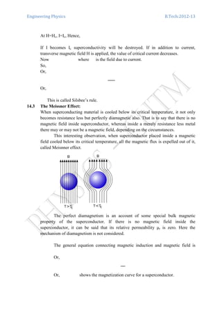 Engineering Physics B.Tech:2012-13
At H=Hc, I=Ic, Hence,
If I becomes Ic superconductivity will be destroyed. If in addition to current,
transverse magnetic field H is applied, the value of critical current decreases.
Now where is the field due to current.
So,
Or,
Or,
This is called Silsbee’s rule.
14.3 The Meissner Effect:
When superconducting material is cooled below its critical temperature, it not only
becomes resistance less but perfectly diamagnetic also. That is to say that there is no
magnetic field inside superconductor, whereas inside a merely resistance less metal
there may or may not be a magnetic field, depending on the circumstances.
This interesting observation, when superconductor placed inside a magnetic
field cooled below its critical temperature, all the magnetic flux is expelled out of it,
called Meisnner effect.
The perfect diamagnetism is an account of some special bulk magnetic
property of the superconductor. If there is no magnetic field inside the
superconductor, it can be said that its relative permeability µr is zero. Here the
mechanism of diamagnetism is not considered.
The general equation connecting magnetic induction and magnetic field is
Or,
Or, shows the magnetization curve for a superconductor.
 