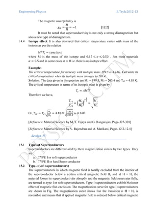 Engineering Physics B.Tech:2012-13
The magnetic susceptibility is
߯ெ ൌ
‫ܯ‬
‫ܪ‬
ൌ െ1																																			ሾ12.2ሿ
It must be noted that superconductivity is not only a strong diamagnetism but
also a new type of diamagnetism.
14.4 Isotope effect: It is also observed that critical temperature varies with mass of the
isotope as per the relation
‫ܯ‬ఈ
ܶ௖ ൌ ܿ‫ݐ݊ܽݐݏ݊݋‬
where M is the mass of the isotope and 0.15 ൑ ߙ ൑ 0.50 . For most materials
ߙ ൌ 0.5	and in some cases ߙ ൌ 0	i.e. there is no isotope effect.
Example:
The critical temperature for mercury with isotopic mass 199.5 is 4.18K. Calculate its
critical temperature when its isotopic mass changes to 203.4.
Solution: The data given in the question are M1 = 199.5, M2 = 203.4 and Tc1 = 4.18 K.
The critical temperature in terms of its isotopic mass is given by
ܶ௖ ൌ ‫ܯܣ‬
ିଵ
ଶ
Therefore we have,
ܶ௖ଵ
ܶ௖ଶ
ൌ ൬
‫ܯ‬ଵ
‫ܯ‬ଶ
൰
ି
ଵ
ଶ
ൌ ඨ
‫ܯ‬ଶ
‫ܯ‬ଵ
Or, ܶ௖ଶ ൌ ܶ௖ଵට
ெభ
ெమ
ൌ 4.18 ൈ ට
ଵଽଽ.ହ
ଶ଴ଷ.ସ
ൌ 4.14‫ܭ‬
[Reference: Material Science by M. S. Vijaya and G. Rangarajan, Page-325-328]
[Reference: Material Science by V. Rajendran and A. Marikani, Pages-12.2-12.4]
Session-15
15.1 Types of Superconductors
Superconductors are differentiated by there magnetization curves by two types. They
are
a. TYPE I or soft superconductor
b. TYPE II or hard Super conductor
15.2 Type-I (soft superconductors)
The superconductors in which magnetic field is totally excluded from the interior of
the superconductor below a certain critical magnetic field Hc and at H = Hc the
material looses its superconductivity abruptly and the magnetic field penetrates fully,
are termed as type-I or soft superconductors. Type-I superconductors exhibit Meissner
effect of magnetic flux exclusion. The magnetization curve for type-I superconductors
are shown in Fig. The magnetization curve shows that the transition at H = Hc is
reversible and means that if applied magnetic field is reduced below critical magnetic
 