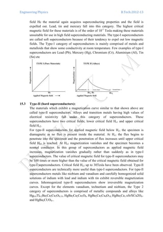Engineering Physics B.Tech:2012-13
field Hc the material again acquires superconducting properties and the field is
expelled out. Lead, tin and mercury fall into this category. The highest critical
magnetic field for these materials is of the order of 10-1
Tesla making these materials
unsuitable for use in high field superconducting materials. The type-I superconductors
are called soft superconductors because of their tendency to expel out low magnetic
fields. The Type-1 category of superconductors is mainly comprised of metals and
metalloids that show some conductivity at room temperature. Few examples of type-I
superconductors are Lead (Pb), Mercury (Hg), Chromium (Cr), Aluminium (Al), Tin
(Sn) etc
15.3 Type-II (hard superconductors):
The materials which exhibit a magnetization curve similar to that shown above are
called type-Il superconductors. Alloys and transition metals having high values of
electrical resistivity fall under this category of superconductors. These
superconductors have two critical fields; lower critical field Hc1 and upper critical
field Hc2.
For type-Il superconductors for applied magnetic field below Hc1 the specimen is
diamagnetic as no flux is present inside the material. At Hc1 the flux begins to
penetrate into the specimen and the penetration of flux increases until upper critical
field Hc2 is reached. At Hc2 magnetization vanishes and the specimen becomes a
normal conductor. In this group of superconductors as applied magnetic field
increases, magnetization vanishes gradually rather than suddenly as in type-I
superconductors. The value of critical magnetic field for type-Il superconductors may
be 100 times or more higher than the value of the critical magnetic field obtained for
type-I superconductors. Critical field Hc2 up to 30Tesla have been observed. Type-Il
superconductors are technically more useful than type-I superconductors. For type-Il
superconductors metals like niobium and vanadium and carefully homogenized solid
solutions of indium with lead and indium with tin exhibit reversible magnetization
curves. Inhomogenized type-Il superconductors show irreversible magnetization
curves. Except for the elements vanadium, technetium and niobium, the Type 2
category of superconductors is comprised of metallic compounds and alloys like
Hg0.8Tl0.2Ba2Ca2Cu3O8.33, HgBa2Ca2Cu3O8, HgBa2Ca3Cu4O10, HgBa2Ca1-xSrXCu2O6+
and HgBa2CUO4+.
 