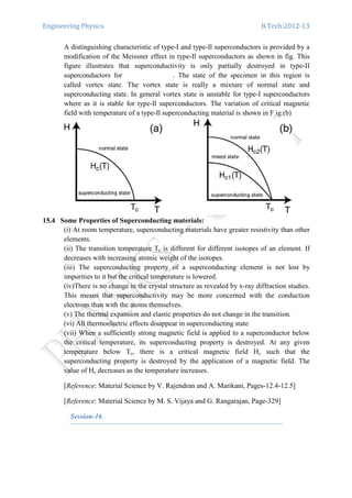Engineering Physics B.Tech:2012-13
A distinguishing characteristic of type-I and type-Il superconductors is provided by a
modification of the Meissner effect in type-Il superconductors as shown in fig. This
figure illustrates that superconductivity is only partially destroyed in type-II
superconductors for . The state of the specimen in this region is
called vortex state. The vortex state is really a mixture of normal state and
superconducting state. In general vortex state is unstable for type-I superconductors
where as it is stable for type-Il superconductors. The variation of critical magnetic
field with temperature of a type-Il superconducting material is shown in F ig.(b)
15.4 Some Properties of Superconducting materials:
(i) At room temperature, superconducting materials have greater resistivity than other
elements.
(ii) The transition temperature Tc is different for different isotopes of an element. If
decreases with increasing atomic weight of the isotopes.
(iii) The superconducting property of a superconducting element is not lost by
impurities to it but the critical temperature is lowered.
(iv)There is no change in the crystal structure as revealed by x-ray diffraction studies.
This means that superconductivity may be more concerned with the conduction
electrons than with the atoms themselves.
(v) The thermal expansion and elastic properties do not change in the transition.
(vi) All thermoelectric effects disappear in superconducting state.
(vii) When a sufficiently strong magnetic field is applied to a superconductor below
the critical temperature, its superconducting property is destroyed. At any given
temperature below Tc, there is a critical magnetic field Hc such that the
superconducting property is destroyed by the application of a magnetic field. The
value of Hc decreases as the temperature increases.
[Reference: Material Science by V. Rajendran and A. Marikani, Pages-12.4-12.5]
[Reference: Material Science by M. S. Vijaya and G. Rangarajan, Page-329]
Session-16
 